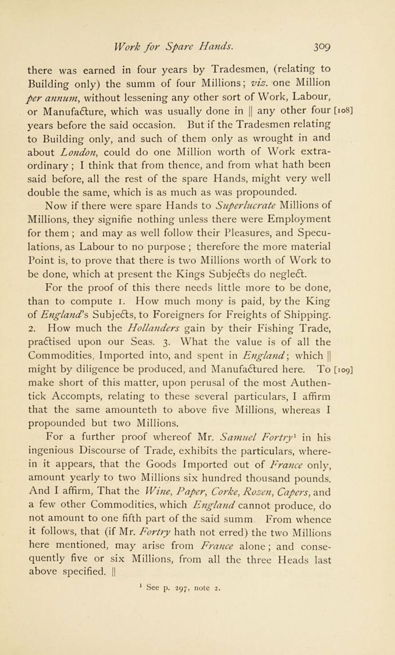 there was earned in four years by 1 radesmen, (relating to Building only) the summ of four Millions; viz. one Million per annum, without lessening any other sort of Work, Labour, or Manufacture, which was usually done in || any other four [108] years before the said occasion. But if the Tradesmen relating to Building only, and such of them only as wrought in and about London, could do one Million worth of Work extra- ordinary ; I think that from thence, and from what hath been said before, all the rest of the spare Hands, might very well double the same, which is as much as was propounded. Now if there were spare Hands to Superlucrate Millions of Millions, they signifie nothing unless there were Employment for them ; and may as well follow their Pleasures, and Specu- lations, as Labour to no purpose ; therefore the more material Point is, to prove that there is two Millions worth of Work to be done, which at present the Kings Subjects do negledt. For the proof of this there needs little more to be done, than to compute 1. How much mony is paid, by the King of England's Subjects, to Foreigners for Freights of Shipping. 2. How much the Hollanders gain by their Fishing Trade, practised upon our Seas. 3. What the value is of all the Commodities, Imported into, and spent in England; which ' might by diligence be produced, and Manufactured here. To [109] make short of this matter, upon perusal of the most Authen- tick Accompts, relating to these several particulars, I affirm that the same amounteth to above five Millions, whereas I propounded but two Millions. For a further proof whereof Mr. Samuel Fortry1 in his ingenious Discourse of Trade, exhibits the particulars, where- in it appears, that the Goods Imported out of France only, amount yearly to two Millions six hundred thousand pounds. And I affirm, That the Wine, Paper, Corke, Rozen, Capers, and a few other Commodities, which England cannot produce, do not amount to one fifth part of the said summ From whence it follows, that (if Mr. Fortry hath not erred) the two Millions here mentioned, may arise from France alone; and conse- quently five or six Millions, from all the three Heads last above specified. || 1 See p. 297, note 2.