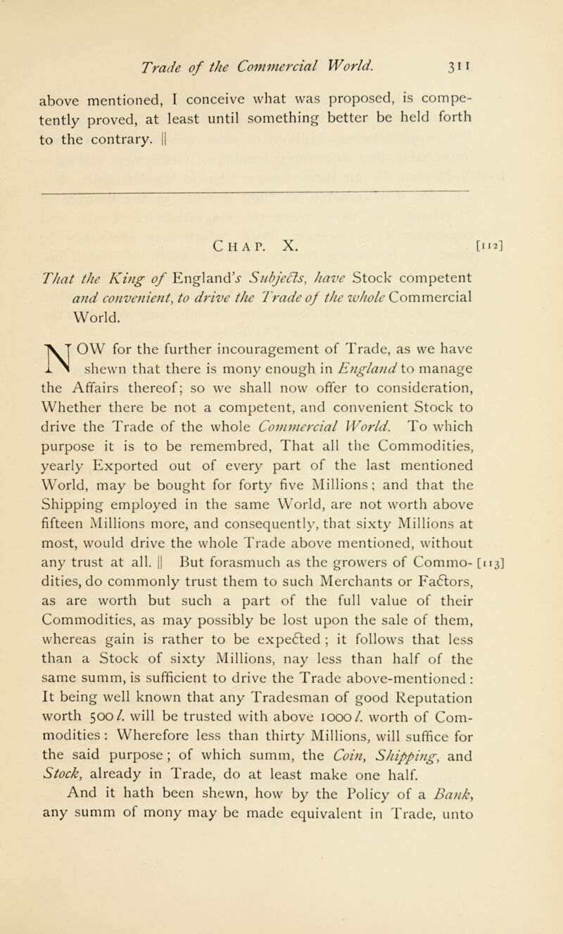 Trade of the Commercial World. 3il above mentioned, I conceive what was proposed, is compe- tently proved, at least until something better be held forth to the contrary. || Chap. X. [m] That the King of England’^ Subjects, have Stock competent and convenient, to drive the 'Trade of the whole Commercial World. NOW for the further incouragement of Trade, as we have shewn that there is mony enough in England to manage the Affairs thereof; so we shall now offer to consideration, Whether there be not a competent, and convenient Stock to drive the Trade of the whole Commercial World. To which purpose it is to be remembred, That all the Commodities, yearly Exported out of every part of the last mentioned World, may be bought for forty five Millions ; and that the Shipping employed in the same World, are not worth above fifteen Millions more, and consequently, that sixty Millions at most, would drive the whole Trade above mentioned, without any trust at all. || But forasmuch as the growers of Commo- [113] dities, do commonly trust them to such Merchants or Eadlors, as are worth but such a part of the full value of their Commodities, as may possibly be lost upon the sale of them, whereas gain is rather to be expedled ; it follows that less than a Stock of sixty Millions, nay less than half of the same summ, is sufficient to drive the Trade above-mentioned : It being well known that any Tradesman of good Reputation worth 500/. will be trusted with above 1000/. worth of Com- modities : Wherefore less than thirty Millions, will suffice for the said purpose ; of which summ, the Coin, Shipp big, and Stock, already in Trade, do at least make one half. And it hath been shewn, how by the Policy of a Bank, any summ of mony may be made equivalent in Trade, unto