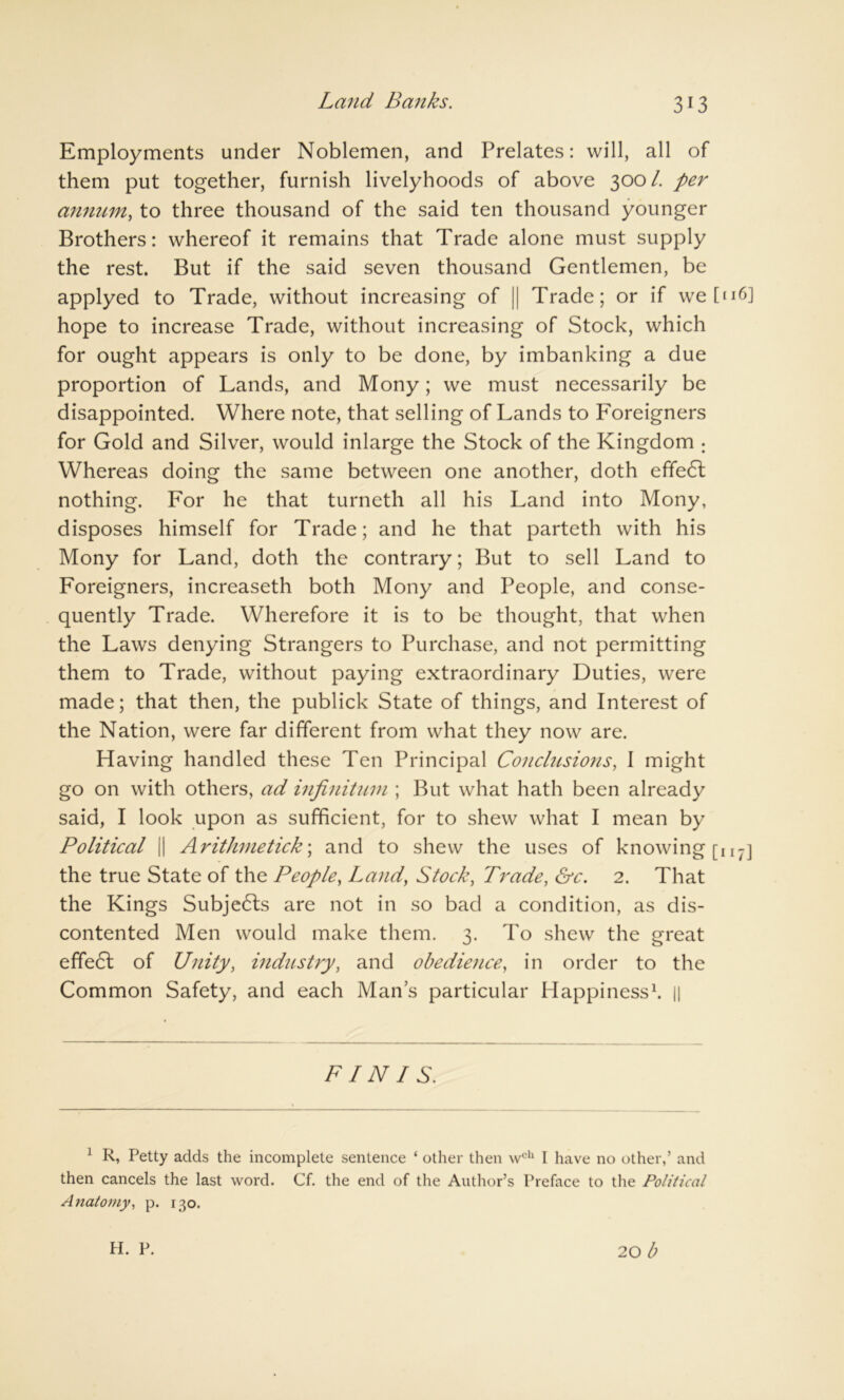 Land Banks. Employments under Noblemen, and Prelates: will, all of them put together, furnish livelyhoods of above 300/. per annum, to three thousand of the said ten thousand younger Brothers: whereof it remains that Trade alone must supply the rest. But if the said seven thousand Gentlemen, be applyed to Trade, without increasing of || Trade; or if we [n6] hope to increase Trade, without increasing of Stock, which for ought appears is only to be done, by imbanking a due proportion of Lands, and Mony; we must necessarily be disappointed. Where note, that selling of Lands to Foreigners for Gold and Silver, would inlarge the Stock of the Kingdom ; Whereas doing the same between one another, doth efifedt nothing. For he that turneth all his Land into Mony, disposes himself for Trade; and he that parteth with his Mony for Land, doth the contrary; But to sell Land to Foreigners, increaseth both Mony and People, and conse- quently Trade. Wherefore it is to be thought, that when the Laws denying Strangers to Purchase, and not permitting them to Trade, without paying extraordinary Duties, were made; that then, the publick State of things, and Interest of the Nation, were far different from what they now are. Having handled these Ten Principal Conclusions, I might go on with others, ad infinitum ; But what hath been already said, I look upon as sufficient, for to shew what I mean by Political || Arithmetick\ and to shew the uses of knowing [n7] the true State of the People, Land, Stock, Trade, &c. 2. That the Kings Subjects are not in so bad a condition, as dis- contented Men would make them. 3. To shew the great effect of Unity, industry, and obedience, in order to the Common Safety, and each Man’s particular Happiness1. || FINIS. 1 R, Petty adds the incomplete sentence ‘ other then wch I have no other,’ and then cancels the last word. Cf. the end of the Author’s Preface to the Political Anatomy, p. 130. 20 b H. P.