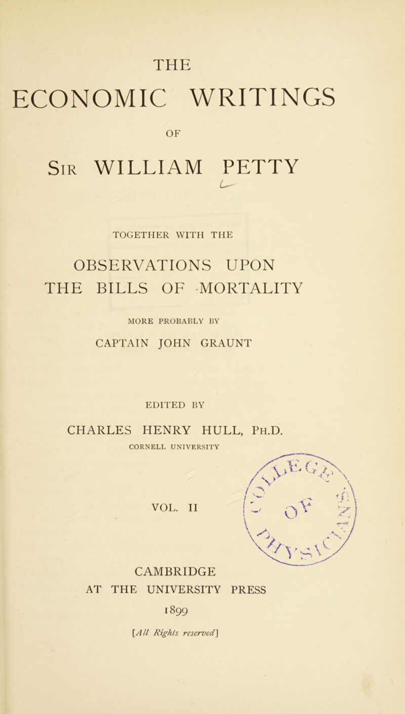 THE ECONOMIC WRITINGS OF Sir WILLIAM PETTY TOGETHER WITH THE OBSERVATIONS UPON THE BILLS OF MORTALITY MORE PROBABLY BY CAPTAIN JOHN GRAUNT EDITED BY CHARLES HENRY HULL, Ph.D. CORNELL UNIVERSITY VOL. II CAMBRIDGE AT THE UNIVERSITY PRESS 1899 [All Rights reserved]