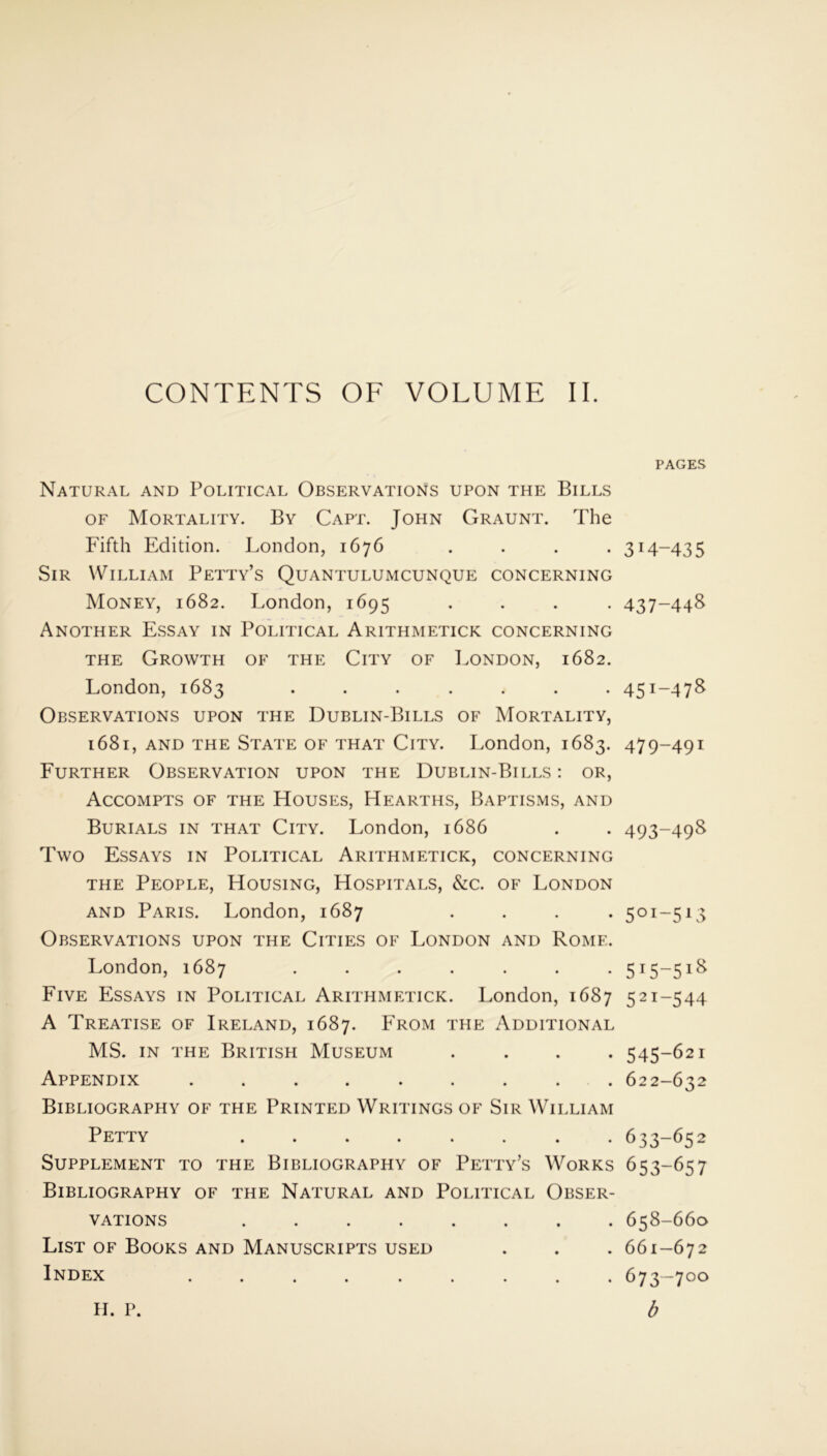 Natural and Political Observations upon the Bills of Mortality. By Capt. John Graunt. The Fifth Edition. London, 1676 . . . . Sir William Petty’s Quantulumcunque concerning Money, 1682. London, 1695 . Another Essay in Political Arithmetick concerning the Growth of the City of London, 1682. London, 1683 ....... Observations upon the Dublin-Bills of Mortality, 1681, and the State of that City. London, 1683. Further Observation upon the Dublin-Bills: or, Accompts of the Houses, Hearths, Baptisms, and Burials in that City. London, 1686 Two Essays in Political Arithmetick, concerning the People, Housing, Hospitals, &c. of London and Paris. London, 1687 . . . . Observations upon the Cities of London and Rome. London, 1687 ....... Five Essays in Political Arithmetick. London, 1687 A Treatise of Ireland, 1687. From the Additional MS. in the British Museum . . . . Appendix ......... Bibliography of the Printed Writings of Sir William Petty ........ Supplement to the Bibliography of Petty’s Works Bibliography of the Natural and Political Obser- vations ........ List of Books and Manuscripts used Index H. p. PAGES 314-435 437-44S 45I~47S 479-491 493-498 5OI~513 5J5-5lg 52I-544 545-621 622-632 633-652 653-657 658-660 661-672 673-700 b