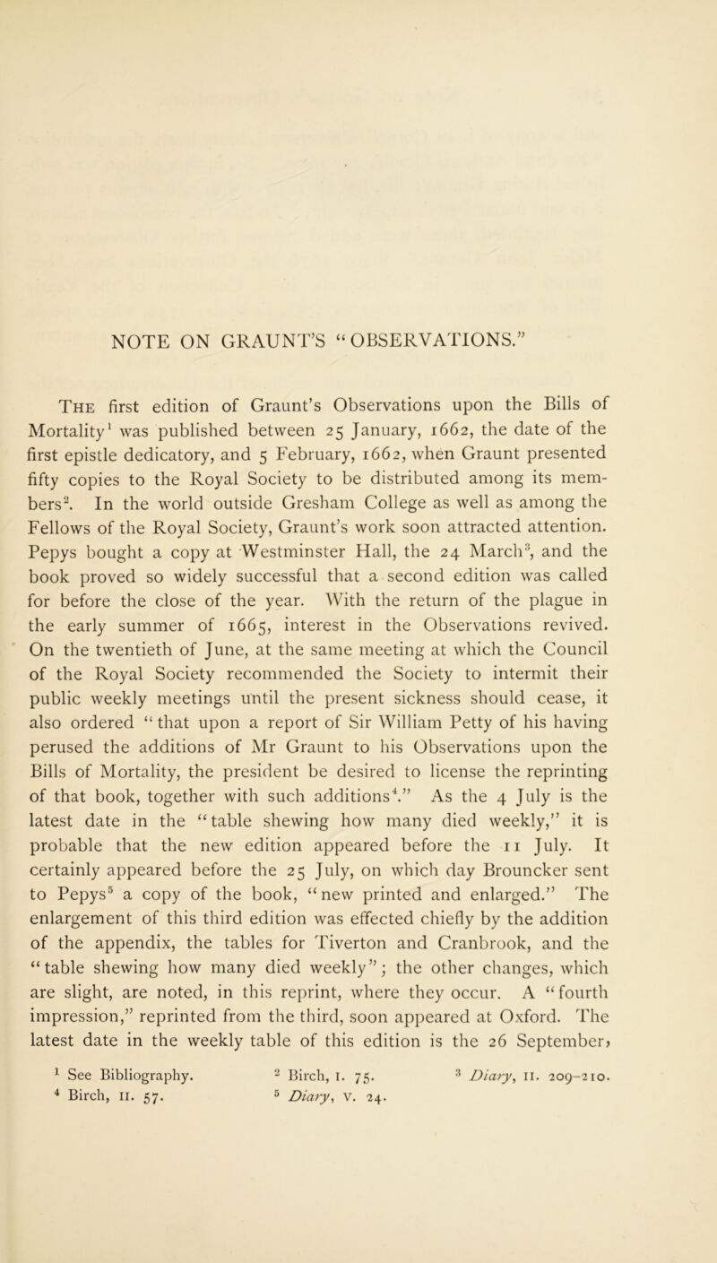 NOTE ON GRAUNT’S “OBSERVATIONS.” The first edition of Graunt’s Observations upon the Bills of Mortality1 was published between 25 January, 1662, the date of the first epistle dedicatory, and 5 February, 1662, when Graunt presented fifty copies to the Royal Society to be distributed among its mem- bers2. In the world outside Gresham College as well as among the Fellows of the Royal Society, Graunt’s work soon attracted attention. Pepys bought a copy at Westminster Hall, the 24 March3, and the book proved so widely successful that a second edition was called for before the close of the year. With the return of the plague in the early summer of 1665, interest in the Observations revived. On the twentieth of June, at the same meeting at which the Council of the Royal Society recommended the Society to intermit their public weekly meetings until the present sickness should cease, it also ordered “ that upon a report of Sir William Petty of his having perused the additions of Mr Graunt to his Observations upon the Bills of Mortality, the president be desired to license the reprinting of that book, together with such additions4.” As the 4 July is the latest date in the “table shewing how many died weekly,” it is probable that the new edition appeared before the 11 July. It certainly appeared before the 25 July, on which day Brouncker sent to Pepys5 a copy of the book, “new printed and enlarged.” The enlargement of this third edition was effected chiefly by the addition of the appendix, the tables for Tiverton and Cranbrook, and the “table shewing how many died weekly”; the other changes, which are slight, are noted, in this reprint, where they occur. A “fourth impression,” reprinted from the third, soon appeared at Oxford. The latest date in the weekly table of this edition is the 26 September) 1 See Bibliography. 2 Birch, 1. 75. 3 Diary, II. 209-210.