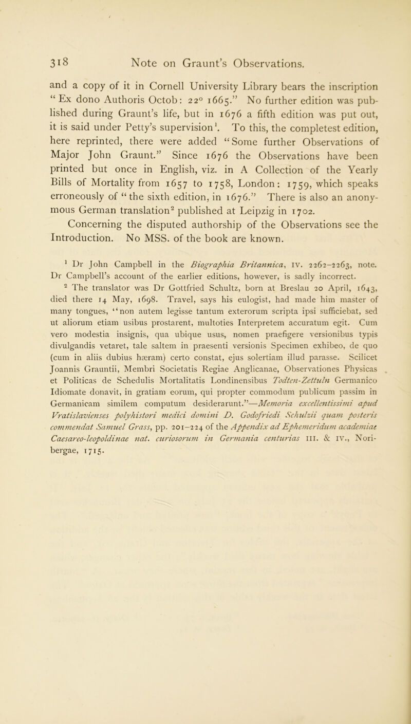 and a copy of it in Cornell University Library bears the inscription “ Ex dono Authoris Octob: 220 1665.” No further edition was pub- lished during Graunt’s life, but in 1676 a fifth edition was put out, it is said under Petty’s supervision1. To this, the completest edition, here reprinted, there were added “ Some further Observations of Major John Graunt.” Since 1676 the Observations have been printed but once in English, viz. in A Collection of the Yearly Bills of Mortality from 1657 to 1758, London: 1759, which speaks erroneously of “the sixth edition, in 1676.” There is also an anony- mous German translation2 published at Leipzig in 1702. Concerning the disputed authorship of the Observations see the Introduction. No MSS. of the book are known. 1 Dr John Campbell in the Biographia Britannica, IV. 2262-2263, note. Dr Campbell’s account of the earlier editions, however, is sadly incorrect. 2 The translator was Dr Gottfried Schultz, born at Breslau 20 April, 1643, died there 14 May, 1698. Travel, says his eulogist, had made him master of many tongues, “non autem legisse tantum exterorum scripta ipsi sufficiebat, sed ut aliorum etiam usibus prostarent, multoties Interpretem accuratum egit. Cum vero modestia insignis, qua ubique usus, nomen praefigere versionibus typis divulgandis vetaret, tale saltern in praesenti versionis Specimen exhibeo, de quo (cum in aliis dubius hseram) certo constat, ejus solertiam illud parasse. Scilicet Joannis Grauntii, Membri Societatis Regiae Anglicanae, Observationes Physicas et Politicas de Schedulis Mortalitatis Londinensibus Todten-Zettuln Germanico Idiomate donavit, in gratiam eorum, qui propter commodum publicum passim in Germanicam similem computum desiderarunt.”—Memoria excellentissimi apud Vratislavienses polyhistori medici domini D. Godofriedi Sclmlzii quarn posteris co7nmendat Samuel Grass, pp. 201-224 of the Appendix adEphemeridum academiat Caesareo-leopoldinae nat. curiosorum in Germania centurias in. & IV., Nori- bergae, 1715.