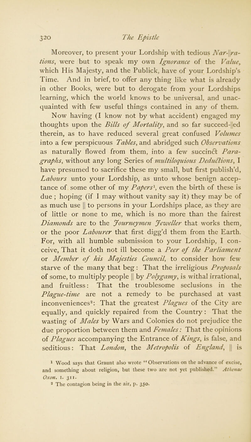 Moreover, to present your Lordship with tedious Nar- ra- tions, were but to speak my own Ignorance of the Value, which His Majesty, and the Publick, have of your Lordship’s Time. And in brief, to offer any thing like what is already in other Books, were but to derogate from your Lordships learning, which the world knows to be universal, and unac- quainted with few useful things contained in any of them. Now having (I know not by what accident) engaged my thoughts upon the Bills of Mortality, and so far succeed- ed therein, as to have reduced several great confused Volumes into a few perspicuous Tables, and abridged such Observations as naturally flowed from them, into a few succindt Para- graphs, without any long Series of multiloquious Deductions, I have presumed to sacrifice these my small, but first publish’d, Labotirs unto your Lordship, as unto whose benign accep- tance of some other of my Papers\ even the birth of these is due ; hoping (if I may without vanity say it) they may be of as much use || to persons in your Lordships place, as they are of little or none to me, which is no more than the fairest Diamonds are to the Journeymen Jeweller that works them, or the poor Laboitrer that first digg’d them from the Earth. For, with all humble submission to your Lordship, I con- ceive, That it doth not ill become a Peer of the Parliament or Member of his Majesties Council, to consider how few starve of the many that beg: That the irreligious Proposals of some, to multiply people || by Polygamy, is withal irrational, and fruitless: That the troublesome seclusions in the Plagne-time are not a remedy to be purchased at vast inconveniences1 2: That the greatest Plagues of the City are equally, and quickly repaired from the Country : That the wasting of Males by Wars and Colonies do not prejudice the due proportion between them and Females: That the opinions of Plagues accompanying the Entrance of Kings, is false, and seditious: That Londoti, the Metropolis of E?igla?id, || is 1 Wood says that Graunt also wrote “Observations on the advance of excise, and something about religion, but these two are not yet published.” At hemic' Oxon. i. 311. 2 The contagion being in the air, p. 350.