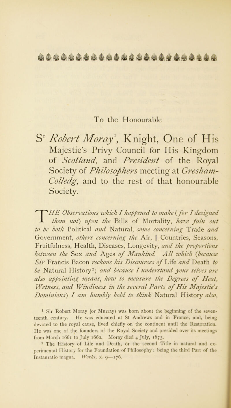 To the Honourable S' Robert Moray', Knight, One of His of Scotland, and President of the Royal Society of Philosophers meeting at Gresham- Colledg, and to the rest of that honourable Society. THE Observations which I happened to make (for I designed them not) upon the Bills of Mortality, have fain out to be both Political and Natural, some concerning Trade and Government, others concerning the Air, j! Countries, Seasons, Fruitfulness, Health, Diseases, Longevity, and the proportions between the Sex and Ages of Mankind. All which {because Sir Francis Bacon reckons his Discourses of Life and Death to be Natural History1 2; and because I understand your selves are also appointing means, how to measure the Degrees of Heat, Wetness, and Windiness in the several Parts of His Majesties Dominions) I am humbly bold to think Natural History also, teenth century. He was educated at St Andrews and in France, and, being devoted to the royal cause, lived chiefly on the continent until the Restoration. He was one of the founders of the Royal Society and presided over its meetings from March 1661 to July 1662. Moray died 4 July, 1673. 2 The History of Life and Death, or the second Title in natural and ex- perimental History for the Foundation of Philosophy : being the third Part of the Instauratio magna. Works, x. 9—176. Privy Council for His