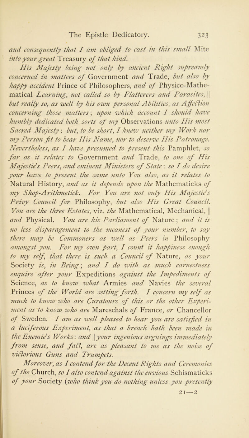 and consequently that I am obliged to cast in this small Mite into your great Treasury of that kind. His Majesty being not only by ancient Right supreamly concerned in matters of Government and Trade, but also by happy accident Prince of Philosophers, and of Physico-Mathe- matical Learning, not called so by Flatterers and Parasites, | but really so, as well by his own personal Abilities, as Affection concerning those matters; 'upon which account I should have humbly dedicated both sorts of my Observations unto His most Sacred Majesty : but, to be short, I knew neither my Work nor my Person fit to bear His Name, nor to deserve His Patronage. Nevertheless, as I have presumed to present this Pamphlet, so far as it relates to Government and Trade, to one of His Majesties Peers, and eminent Mmisters of State: so I do desire your leave to present the same unto You also, as it relates to Natural History, and as it depends upon the Mathematicks of my Shop-Arithmetick. For You are not only His Majesties Privy Council for Philosophy, bjit also His Great Council. Y071 are the tlmee Estates, viz. the Mathematical, Mechanical, | ai7d Physical. Y071 are his Parliame77t of Nature; and it is no less disparagen7e77t to the meanest of yo7ir member, to say there may be Commoners as zvell as Peers in Philosophy aii7ongst yo7i. For my own part, I count it happiness ei707igh to my self, that there is such a Co7incil of Nature, as your Society is, in Being; and I do with as ni7ieh earnestness enq7iire after yo7ir Expeditions against the Impediments of Science, as to know what Armies and Navies the scvei'al Princes of the World are setting forth. I concern my self as much to know who are C7irato7irs of this or the other Experi- n7ei7t as to knozu zvho are Mareschals of France, or Chancellor of Sweden. I am as zvell pleased to hear you are satisfied in a luciferous Experiment, as that a breach hath been made hi the Enemze s Works: and || your ingenious arguings immediately from sense, and fall\ are as pleasant to me as the noise of victorious Guns and Trumpets. Moreover, as I contend for the Decent Rights and Cormonies of the Church, so I also contend against the envious Schismaticks of your Society (who think you do nothing unless you presently 21 — 2