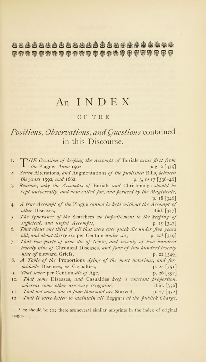 An INDEX OF THE Positions, Observations, and Questions contained in this Discourse. 1. ' I sHE Occasion of keeping the Accompt of Burials arose first from 1 the Plague, Anno 1592. pag. 2 [335] 2. Seven Alterations, and Augmentations of the published Bills, betwee7i the years 1592, and 1662. p. 3, to 17 [336-46] 3. Reasons, why the Accompts of Burials and Christenings should be kept universally, and now called for, a)id perused by the Magistrate, p. 18 [346] 4. A trice Accompt of the Plague camiot be kept without the Accompt of other Diseases, ibid. [347] 5. The Ig7iorance of the Searchers no impedi-\\ment to the keeping of sufficieiit, and useful Accompts, p. 19 [347] 6. That about one third of all that were ever quick die under five years old, a7id about thirty six per Centum under six, p. 201 [349] 7. That two parts of nine die of Acute, and seve7ity of two huiidred twenty 7iine of Chronical Diseases, and four of two hundred tweiity 7iine of outward Griefs, p. 22 [349] 8. A Table of the Proportions dymg of the most notorious, and for- midable Diseases, or Casualties, p. 24 [351] 9. That seven per Centum die of Age, p. 26 [352] 10. That some Diseases, and Casualties keep a constant proportion, whereas some other are very ii'regular, ibid. [352] 11. That not above one in four thousaiid are Starved, p. 27 [352 ] 12. That it were better to maintain all Beggars at the publick Charge, 1 20 should be 22; there are several similar misprints in the index of original pages.