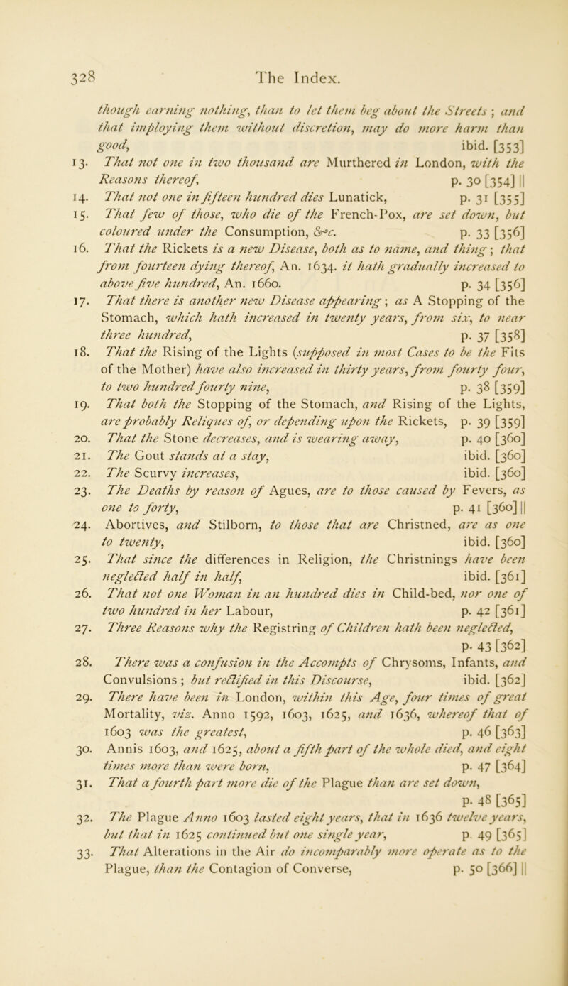 though earning nothing, than to let them beg about the Streets ; and that iniploying them without discretion, may do more harm than good, ibid. [353] 13. That not one in two thousand are Murthered in London, with the Reasons thereof, p. 30 [354] 14. That not one in fifteen hundred dies Lunatick, p. 31 [355] 15. That few of those, who die of the French-Pox, are set down, but coloured under the Consumption, &r*c. p. 33 [356] 16. That the Rickets is a new Disease, both as to name, and thing; that from fourteen dying thereof, An. 1634. it hath gradually increased to above fve hundred, An. 1660. p. 34 [356] 17. That there is another new Disease appearing ; as A Stopping of the Stomach, which hath increased in twenty years, from six, to near three hundred, p. 37 [358] 18. That the Rising of the Lights (supposed in most Cases to be the Fits of the Mother) have also increased in thirty years, from fourty four, to two hundred fourty nine, p. 38 [359] 19. That both the Stopping of the Stomach, and Rising of the Lights, are probably Reliques of, or depending upon the Rickets, p. 39 [359] 20. That the Stone decreases, and is wearing away, p. 40 [360] 21. The Gout stands at a stay, ibid. [360] 22. The Scurvy inci'eases, ibid. [360] 23. The Deaths by reason of Agues, are to those caused by Fevers, as one to forty, p. 41 [360] || 24. Abortives, and Stilborn, to those that are Christned, are as one to twenty, ibid. [360] 25. That since the differences in Religion, the Christnings have been negledted half in half, ibid. [361] 26. That not one Woman in an hundred dies in Child-bed, nor one of two hundred in her Labour, p. 42 [361] 27. Three Reasons why the Registring of Children hath been neglected, P- 43 [362] 28. There was a confusion in the Accompts of Chrysoms, Infants, and Convulsions ; but rectified in this Discourse, ibid. [362] 29. There have been in London, within this Age, four times of great Mortality, viz. Anno 1592, 1603, 1625, and 1636, whereof that of 1603 was the greatest, p. 46 [363] 30. Annis 1603, and 1625, about a fifth fart of the zvhole died, and eight times more than were born, p. 47 [364] 31. That a fourth part more die of the Plague than are set down, P- 48 [365] 32. The Plague Anno 1603 lasted eight years, that in 1636 twelve years, but that in 1625 continued but one single yea?', p. 49 [365] 33. That Alterations in the Air do incomparably more operate as to the Plague, them the Contagion of Converse, p. 50 [366] j