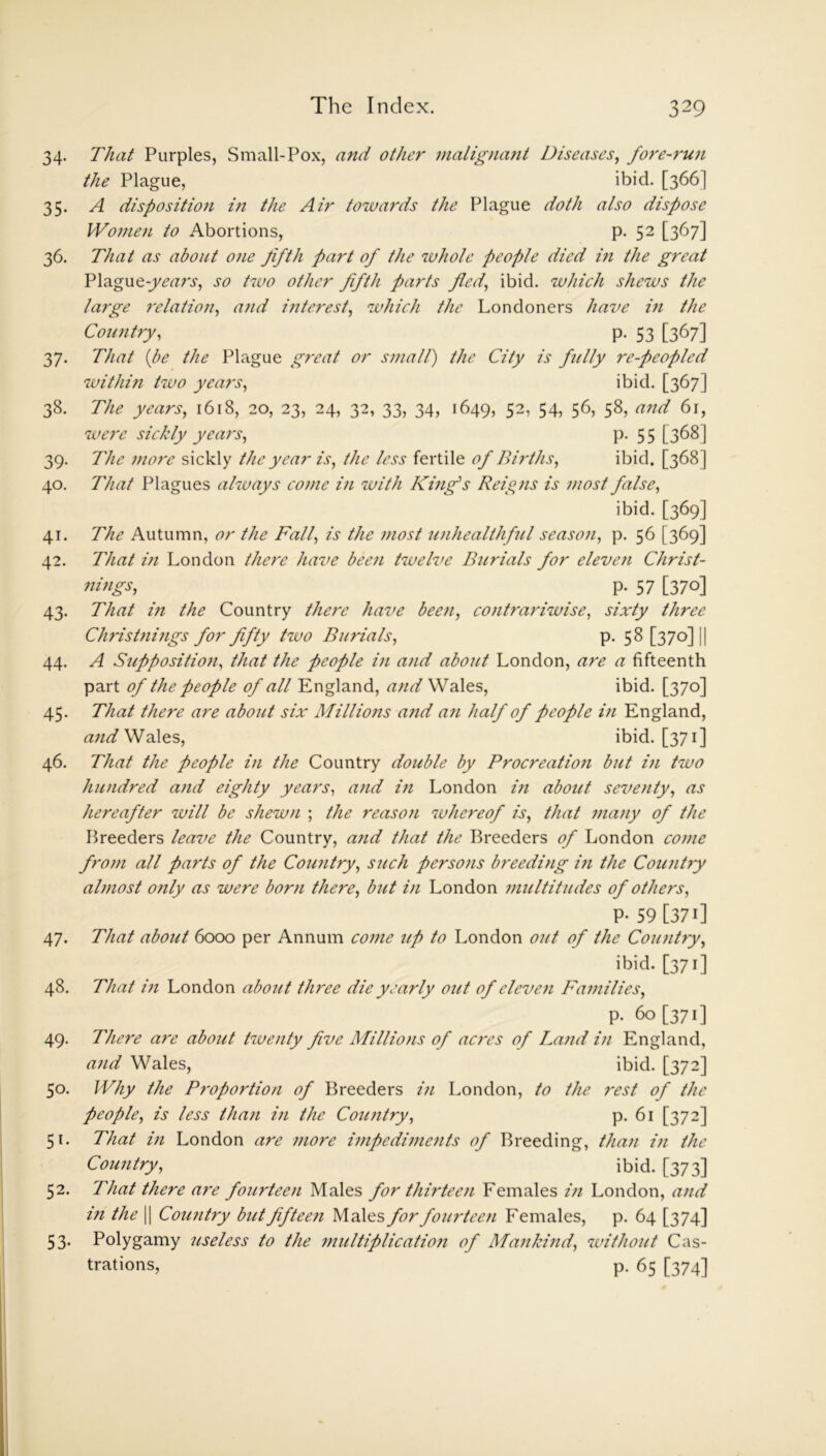 34. That Purples, Small-Pox, and other malignant Diseases, fore-run the Plague, ibid. [366] 35. A disposition in the Air towards the Plague doth also dispose Women to Abortions, p. 52 [367] 36. That as about one fifth fart of the whole people died in the great Plague-years, so two other fifth parts pled, ibid, which shews the large relation, and interest, which the Londoners have in the Country, p. 53 [367] 37. That (be the Plague great or small) the City is fully re-peopled within two years, ibid. [367] 38. The years, 1618, 20, 23, 24, 32, 33, 34, 1649, 52, 54, 56, 58, and 61, were sickly years, P-55 [368] 39. The more sickly the year is, the less fertile of Births, ibid. [368] 40. That Plagues always come in with King's Reigns is most false, ibid. [369] 41. The Autumn, or the Fall, is the most unhealthful season, p. 56 [369] 42. That in London there have been twelve Burials for eleven Christ- nings, p- 57 [37°] 43. That in the Country there have bee7i, contrariwise, sixty three Christnings for fifty two Burials, p. 58 [370] j 44. A Supposition, that the people in and about London, are a fifteenth part of the people of all England, and Wales, ibid. [370] 45. That there are about six Millions and an half of people in England, and Wales, ibid. [371] 46. That the people in the Country double by Procreation but iti two hundred and eighty years, and in London in about seventy, as hereafter will be shewn ; the reason whereof is, that many of the Breeders leave the Country, and that the Breeders of London come from all farts of the Country, such persons breeding in the Country almost only as were born there, but in London multitudes of others, p- 59 [371] 47. That about 6000 per Annum come up to London out of the Country, ibid. [371] 48. That in London about three die yearly out of eleven Families, p. 60 [371] 49. There are about twenty five Millions of acres of Land in England, and Wales, ibid. [372] 50. Why the P?-oportion of Breeders in London, to the rest of the people, is less than in the Country, p. 61 [372] 51. That in London are more impediments of Breeding, than in the Country, ibid. [373] 52. That there are fourteen Males for thirteen Females in London, and in the || Country but fifteen Males for fourteen Females, p. 64 [374] 53. Polygamy 'useless to the multiplication of Mankind, without Cas- trations, p. 65 [374]