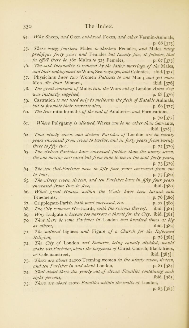 54. Why Sheep, and Oxen out-breed Foxes, and other Vermin-Animals, P- 66 [375] 55. There being fourtee?i Males to thirteen Females, and Males being prolifique forty years and Females but twenty five, it follows, that in effeCt there be 560 Males to 325 Females, p. 67 [375] 56. The said inequality is reduced by the latter marriage of the Males, and their imployrnent in Wars, Sea-voyages, and Colonies, ibid. [375] 57. Physicians have two Women Patients to one Man ; and yet more Men die than Women, ibid. [376] 58. The great emission of Males into the Wars out of London Anno 1642 was instantly supplied, p. 68 [376] 59. Castration is not used only to meliorate the flesh of Eatable Animals, biit to promote their increase also, p. 69 [377] 60. The trite ratio formalis of the evil tf/-Adulteries and Fornications, P- 70 [377] 61. Where Polygamy is allowed, Wives can be no other than Servants, ibid. [378] || 62. That ninety seven, and sixteen Parishes of London are in twenty years encreased from seven to twelve, and in forty years from twenty three to fifty two, p. 72 [379] 63. The sixteen Parishes have encreased farther than the ninety seven, the one having encreased but from nine to ten in the said forty years, P- 73 [379] 64. The ten Out-Parishes have in fifty four years encreased from one to four, p. 75 [38°] 65. The ninety seven, sixteen, and ten Parishes have in fifty four years encreased from two to five, 66. What great Houses within the Walls have been Tenements, 67. Cripplegate-Parish hath most encreased, &c. 68. The City removes Westwards, with the reasons thereof, 69. Why Ludgate is become too narrow a throat for the City, ibid. [381] 70. That there be some Parishes in London two hundred times as big as others, ibid. [382] 71. The natural bigness and Figure of a Church for the Reformed Religion, p. 78 [382] 72. The City of London and Suburbs, being equally divided, would make 100 Parishes, about the largeness of Christ-Church, Black-friers, or Colemanstreet, ibid. [383] || 73. There are about 24000 Teeming women in the ninety seven, sixteen, and ten Parishes in and about London, p. 81 [384] 74. That about three die yearly out of eleven Families containing each eight persons, ibid. [385] 75. There are about 12000 Families within the walls of London, p- 83 [385] ibid. [380] turned into p. 76 [380] P- 77 [380] ibid. [381]