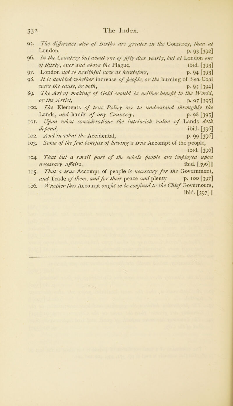 95. The difference also of Births are greater in the Countrey, than at London, p. 93 [392] 96. In the Countrey but about o?ie of fifty dies yearly, but at London one of thirty, over and above the Plague, ibid. [393] 97. London not so healthful now as heretofore, p. 94 [393] 98. It is doubted whether increase of people, or the burning of Sea-Coal were the cause, or both, P-95 [394] 89. The Art of making of Gold would be neither benefit to the World, or the Artist, P-97 [395] 100. The Elements of true Policy are to understand throughly the Lands, and hands of atiy Countrey, p. 98 [395] 101. Upon what considerations the intrmsick value of Lands doth depend, ibid. [396] 102. And in what the Accidental, p. 99 [396] 103. Some of the few benefits of having a true Accompt of the people, ibid. [396] 104. That but a small part of the whole people are imployed upon necessary affairs, ibid. [396] j| 105. That a true Accompt of people is necessary for the Government, and Trade of them, and for their peace and plenty p. 100 [397] 106. Whether this Accompt ought to be confined to the Chief Governours, ibid. [397] ||