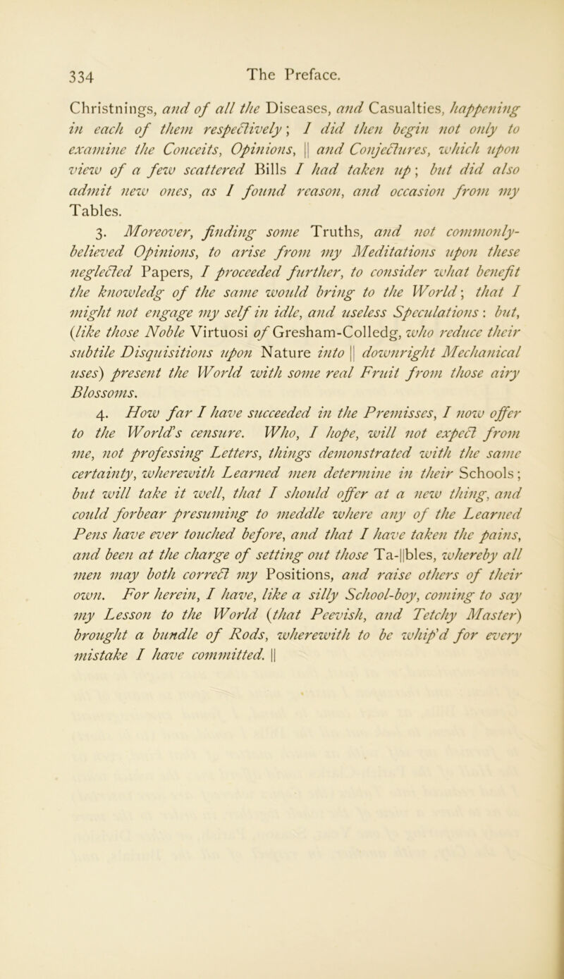 Christnings, and of all the Diseases, and Casualties, happening in each of them respectively; I did then begin not only to examine the Conceits, Opinions, |j and Conjectures, which upon view of a few scattered Bills I had taken up; but did also admit new ones, as / found reason, and occasion from my Tables. 3. Moreover, finding some Truths, and not commonly- believed Opinions, to arise from my Meditations upon these neglected Papers, I proceeded further, to consider what benefit the knowledg of the same would bring to the World; that I might not engage my self in idle, and useless Speculations : but, (like those Noble Virtuosi of Gresham-Colledg, who reduce their subtile Disquisitions upon Nature into || downright Mechanical uses) present the World with some real Fruit from those airy Blossoms. 4. How far I have succeeded in the Premisses, I now offer to the World's censure. Who, I hope, will not expect from me, not professing Letters, things demonstrated with the same certainty, zvherewith Learned men determine in their Schools; but will take it well, that I should offer at a new thing, and coidd forbear presuming to meddle where any of the Learned Pens have ever touched before, and that I have taken the pains, and been at the charge of setting out those Ta-||bles, whereby all men may both correct my Positions, and raise others of their own. For herein, I have, like a silly School-boy, coming to say my Lesson to the World (that Peevish, and Tetchy Master) brought a bundle of Rods, wherewith to be whip'd for every mistake I have committed. ||
