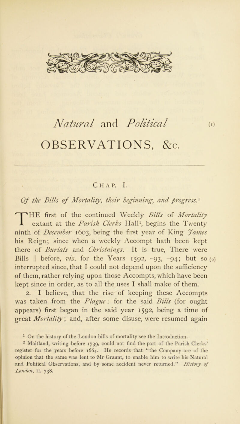 Natural and Political (>) OBSERVATIONS, &c. Chap. I. Of the Bills of Mortality, their beginning, and progress} HE first of the continued Weekly Bills of Mortality extant at the Parish Clerks Hall'* 1 2, begins the Twenty ninth of December 1603, being the first year of King James his Reign; since when a weekly Accompt hath been kept there of Burials and Christnings. It is true, There were Bills || before, viz. for the Years 1592, -93, -94; but so (2) interrupted since, that I could not depend upon the sufficiency of them, rather relying upon those Accompts, which have been kept since in order, as to all the uses I shall make of them. 2. I believe, that the rise of keeping these Accompts was taken from the Plague: for the said Bills (for ought appears) first began in the said year 1592, being a time of great Mortality; and, after some disuse, were resumed again 1 On the history of the London bills of mortality see the Introduction. 2 Maitland, writing before 1739, could not find the part of the Parish Clerks’ register for the years before 1664. He records that “the Company are of the opinion that the same was lent to Mr Graunt, to enable him to write his Natural and Political Observations, and by some accident never returned.” History of