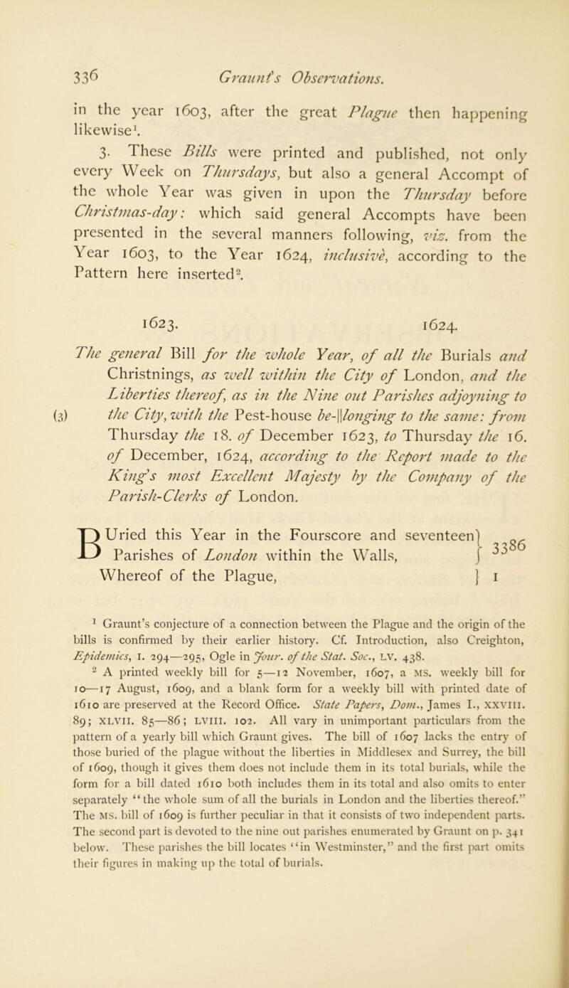 33^ Graunt's Observations. in the year 1603, after the great Plague then happening likewise1. 3. These Bills were printed and published, not only every Week on Thursdays, but also a general Accompt of the whole Year was given in upon the Thursday before Christmas-day: which said general Accompts have been presented in the several manners following, viz. from the Year 1603, to the Year 1624, inclusive, according to the Pattern here inserted2. 1623. 1624. The general Bill for the whole Year, of all the Burials and Christnings, as well within the City of London, and the Liberties thereof, as in the Nine out Parishes adjoyning to (3) the City, with the Pest-house be-\\longing to the same: from Thursday the 18. of December 1623, to Thursday the 16. of December, 1624, according to the Report made to the King s most Excellent Majesty by the Company of the Parish-Clerks of London. BUried this Year in the Fourscore and seventeen Parishes of London within the Walls, Whereof of the Plague, J 1 1 Graunt’s conjecture of a connection between the Plague and the origin of the bills is confirmed by their earlier history. Cf. Introduction, also Creighton, Epidemics, I. 294—295, Ogle in your, of the Stat. Soc., LV. 438. 2 A printed weekly bill for 5—12 November, 1607, a MS* weekly bill for 10—17 August, 1609, and a blank form for a weekly bill with printed date of 1610 are preserved at the Record Office. State Papers, Dorn., James I., xxvm. 89; xlvii. 85—86; lviii. 102. All vary in unimportant particulars from the pattern of a yearly bill which Graunt gives. The bill of 1607 lacks the entry of those buried of the plague without the liberties in Middlesex and Surrey, the bill of 1609, though it gives them does not include them in its total burials, while the form for a bill dated 1610 both includes them in its total and also omits to enter separately “the whole sum of all the burials in London and the liberties thereof.” The MS. bill of 1609 is further peculiar in that it consists of two independent parts. The second part is devoted to the nine out parishes enumerated by Graunt on p. 341 below. These parishes the bill locates “in Westminster,” and the first part omits their figures in making up the total of burials.