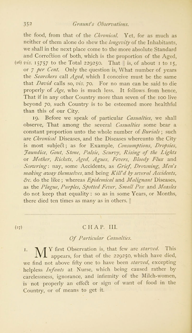 the food, from that of the Chronical. Yet, for as much as neither of them alone do shew the longevity of the Inhabitants, we shall in the next place come to the more absolute Standard and Correction of both, which is the proportion of the Aged, (26) viz. 15757 to the Total 229250. That l| is, of about 1 to 15, or 7 per Cent. Only the question is, What number of years the Searchers call Aged, which I conceive must be the same that David calls so, viz. 70. For no man can be said to die properly of Age, who is much less. It follows from hence, That if in any other Country more than seven of the 100 live beyond 70, such Country is to be esteemed more healthful than this of our City. 19. Before we speak of particular Casualties, we shall observe, That among the several Casualties some bear a constant proportion unto the whole number of Burials; such are Chronical Diseases, and the Diseases whereunto the City is most subject; as for Example, Consumptions, Dropsies, Jaundice, Gout, Stone, Palsie, Scurvy, Rising of the Lights or Mother, Rickets, Aged, Agues, Fevers, Bloody Flux and Scowring-, nay, some Accidents, as Grief, Drowning, Mens making azvay themselves, and being Kill'd by several Accidents, &c. do the like ; whereas Epidemical and Malignant Diseases, as the Plague, Purples, Spotted Fever, Small Pox and Measles do not keep that equality: so as in some Years, or Months, there died ten times as many as in others. | (27) CHAP. III. Of Particidar Casualties. 1. TV /T Y first Observation is, that few are starved. This IVJL appears, for that of the 229250, which have died, we find not above fifty one to have been starved, excepting helpless Infants at Nurse, which being caused rather by carelessness, ignorance, and infirmity of the Milch-women, is not properly an efifeCt or sign of want of food in the Country, or of means to get it.
