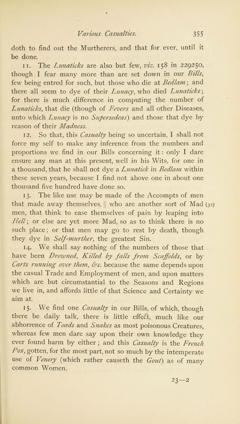 doth to find out the Murtherers, and that for ever, until it be done. 11. The Lunaticks are also but few, viz. 158 in 229250, though I fear many more than are set down in our Bills, few being entred for such, but those who die at Bedlam; and there all seem to dye of their Lunacy, who died Lunaticks; for there is much difference in computing the number of Lunaticks, that die (though of Fevers and all other Diseases, unto which Lunacy is no Supersedeas) and those that dye by reason of their Madness. 12. So that, this Casualty being so uncertain, I shall not force my self to make any inference from the numbers and proportions we find in our Bills concerning it: only I dare ensure any man at this present, well in his Wits, for one in a thousand, that he shall not dye a Lunatick in Bedlam within these seven years, because I find not above one in about one thousand five hundred have done so. 13. The like use may be made of the Accompts of men that made away themselves, || who are another sort of Mad men, that think to ease themselves of pain by leaping into Hell; or else are yet more Mad, so as to think there is no such place; or that men may go to rest by death, though they dye in Self-murther, the greatest Sin. 14. We shall say nothing of the numbers of those that have been Drozvned, Killed by falls from Scaffolds, or by Carts running over them, &c. because the same depends upon the casual Trade and Employment of men, and upon matters which are but circumstantial to the Seasons and Regions we live in, and affords little of that Science and Certainty we aim at. 15. We find one Casualty in our Bills, of which, though there be daily talk, there is little effedl, much like our abhorrence of Toads and Snakes as most poisonous Creatures, whereas few men dare say upon their own knowledge they ever found harm by either ; and this Casualty is the French Pox, gotten, for the most part, not so much by the intemperate use of Venery (which rather causeth the Gout) as of many common Women.