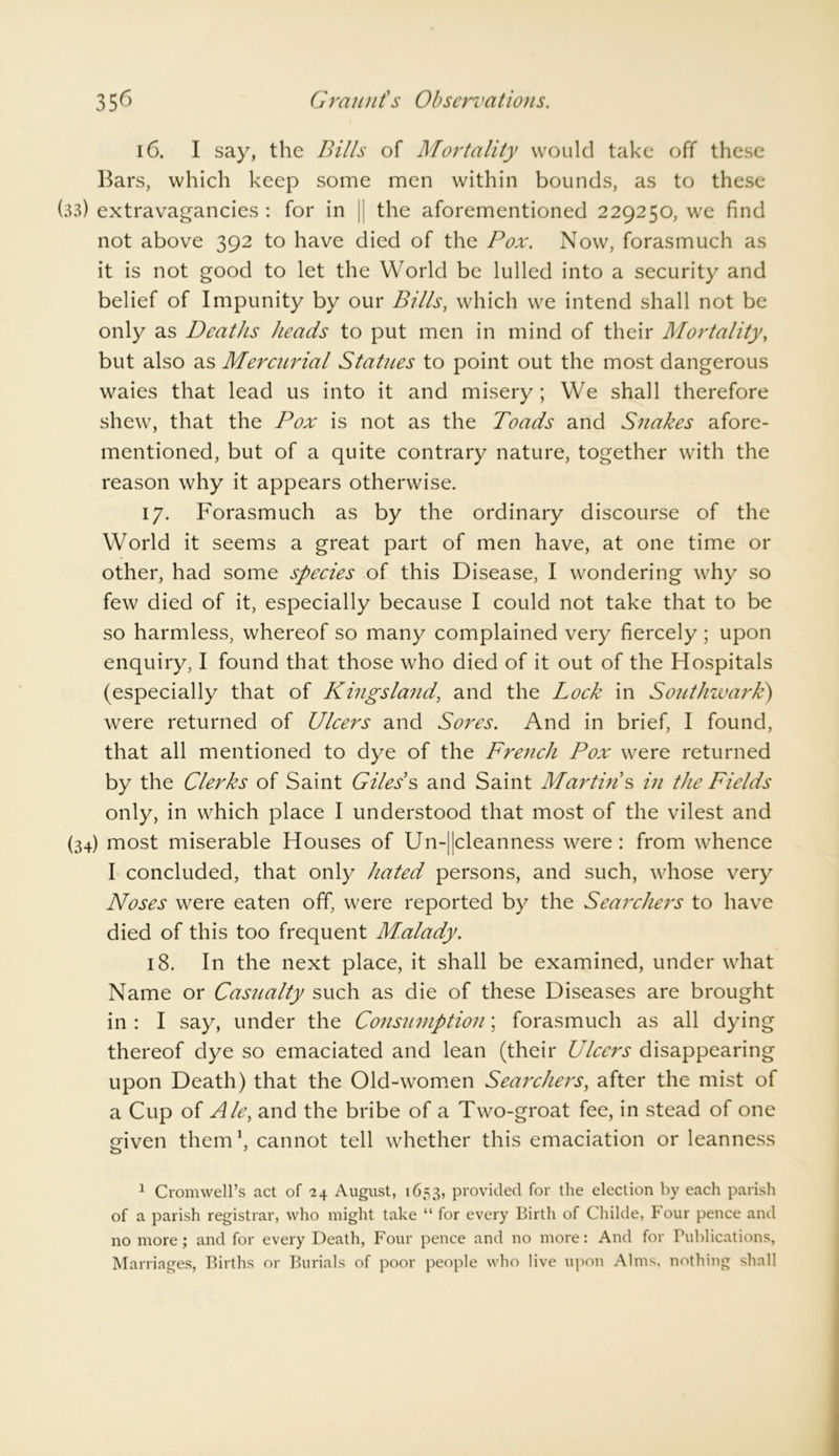16. I say, the Bills of Mortality would take off these Bars, which keep some men within bounds, as to these (33) extravagancies : for in || the aforementioned 229250, we find not above 392 to have died of the Pox. Now, forasmuch as it is not good to let the World be lulled into a security and belief of Impunity by our Bills, which we intend shall not be only as Deaths heads to put men in mind of their Mortality, but also as Mercurial Statues to point out the most dangerous waies that lead us into it and misery; We shall therefore shew, that the Pox is not as the Toads and Snakes afore- mentioned, but of a quite contrary nature, together with the reason why it appears otherwise. 17. Forasmuch as by the ordinary discourse of the World it seems a great part of men have, at one time or other, had some species of this Disease, I wondering why so few died of it, especially because I could not take that to be so harmless, whereof so many complained very fiercely ; upon enquiry, I found that those who died of it out of the Hospitals (especially that of Kingsland, and the Lock in Southwark) were returned of Ulcers and Sores. And in brief, I found, that all mentioned to dye of the French Pox were returned by the Clerks of Saint Giles’s and Saint Martin’s in the Fields only, in which place I understood that most of the vilest and (34) most miserable Houses of Un-||cleanness were: from whence I concluded, that only hated persons, and such, whose very Noses were eaten off, were reported by the Searchers to have died of this too frequent Malady. 18. In the next place, it shall be examined, under what Name or Casualty such as die of these Diseases are brought in : I say, under the Consumption; forasmuch as all dying thereof dye so emaciated and lean (their Ulcers disappearing upon Death) that the Old-women Searchers, after the mist of a Cup of Ale, and the bribe of a Two-groat fee, in stead of one given them1, cannot tell whether this emaciation or leanness 1 Cromwell’s act of 24 August, 1653, provided for the election by each parish of a parish registrar, who might take “ for every Birth of Childe, Four pence and no more; and for every Death, Four pence and no more: And for Publications, Marriages, Births or Burials of poor people who live upon Alms, nothing shall