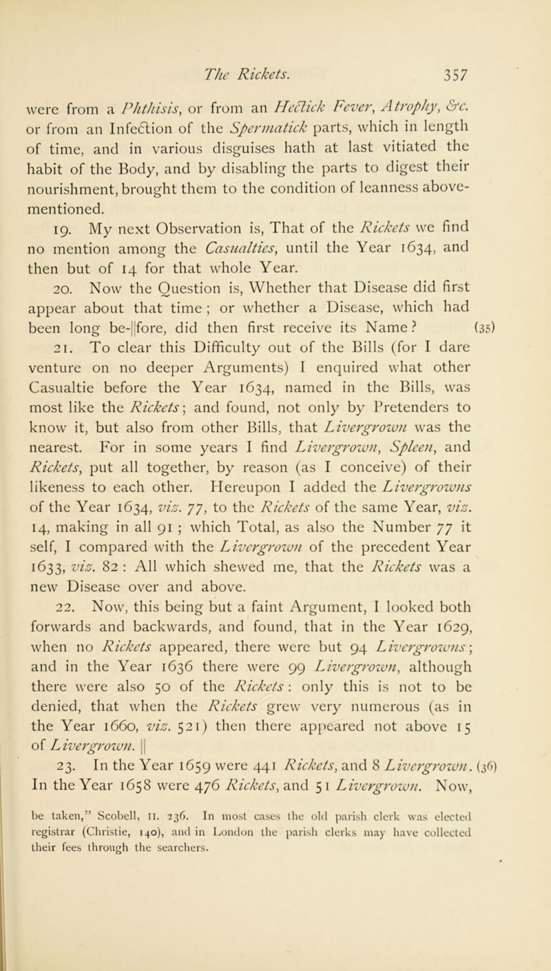 were from a Phthisis, or from an Hechck Fever, Atrophy, &c. or from an Infedtion of the Sperniatick parts, which in length of time, and in various disguises hath at last vitiated the habit of the Body, and by disabling the parts to digest their nourishment, brought them to the condition of leanness above- mentioned. 19. My next Observation is, That of the Rickets we find no mention among the Casualties, until the Year 1634, and then but of 14 for that whole Year. 20. Now the Question is. Whether that Disease did first appear about that time ; or whether a Disease, which had been long be-|jfore, did then first receive its Name? (35) 21. To clear this Difficulty out of the Bills (for I dare venture on no deeper Arguments) I enquired what other Casualtie before the Year 1634, named in the Bills, was most like the Rickets', and found, not only by Pretenders to know it, but also from other Bills, that Livergrown was the nearest. For in some years I find Livergrown, Spleen, and Rickets, put all together, by reason (as I conceive) of their likeness to each other. Hereupon I added the Livergrowns of the Year 1634, viz. 77, to the Rickets of the same Year, viz. 14, making in all 91 ; which Total, as also the Number 77 it self, I compared with the Livergrown of the precedent Year 1633, viz. 82 : All which shewed me, that the Rickets was a new Disease over and above. 22. Now, this being but a faint Argument, I looked both forwards and backwards, and found, that in the Year 1629, when no Rickets appeared, there were but 94 Livergrowns; and in the Year 1636 there were 99 Livergrown, although there were also 50 of the Rickets : only this is not to be denied, that when the Riekets grew very numerous (as in the Year 1660, viz. 521) then there appeared not above 15 of Livergrown. || 23. In the Year 1659 were 441 Rickets, and 8 Livergrown. (36) In the Year 1658 were 476 Rickets, and 5 1 Livergrown. Now, be taken,” Scobell, 11. 236. In most cases the old parish clerk was elected registrar (Christie, 140), and in London the parish clerks may have collected their fees through the searchers.