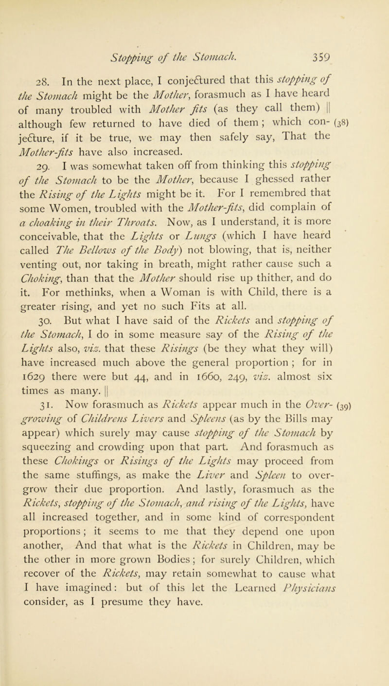 28. In the next place, I conje£lured that this stopping of the Stomach might be the Mother, forasmuch as I have heard of many troubled with Mother fits (as they call them) j although few returned to have died of them ; which con- (38) jedture, if it be true, we may then safely say, I hat the Mother-fits have also increased. 29. I was somewhat taken off from thinking this stopping of the Stomach to be the Mother, because I ghessed rather the Rising of the Lights might be it. bor I remembred that some Women, troubled with the Mother-fits, did complain of a choaking in their Throats. Now, as I understand, it is more conceivable, that the Lights or Lungs (which I have heard called The Bellows of the Body) not blowing, that is, neither venting out, nor taking in breath, might rather cause such a Choking, than that the Mother should rise up thither, and do it. For methinks, when a Woman is with Child, there is a greater rising, and yet no such Fits at all. 30. But what I have said of the Rickets and stopping of the Stomach, I do in some measure say of the Rising of the Lights also, viz. that these Risings (be they what they will) have increased much above the general proportion ; for in 1629 there were but 44, and in 1660, 249, viz. almost six times as many. || 31. Now forasmuch as Rickets appear much in the Over- (39) growing of Childrens Livers and Spleens (as by the Bills may appear) which surely may cause stopping of the Stomach by squeezing and crowding upon that part. And forasmuch as these Chokings or Risings of the Lights may proceed from the same stuffings, as make the Liver and Spleen to over- grow their due proportion. And lastly, forasmuch as the Rickets, stopping of the Stomach, and rising of the Lights, have all increased together, and in some kind of correspondent proportions; it seems to me that they depend one upon another, And that what is the Rickets in Children, may be the other in more grown Bodies; for surely Children, which recover of the Rickets, may retain somewhat to cause what I have imagined: but of this let the Learned Physicians consider, as I presume they have.