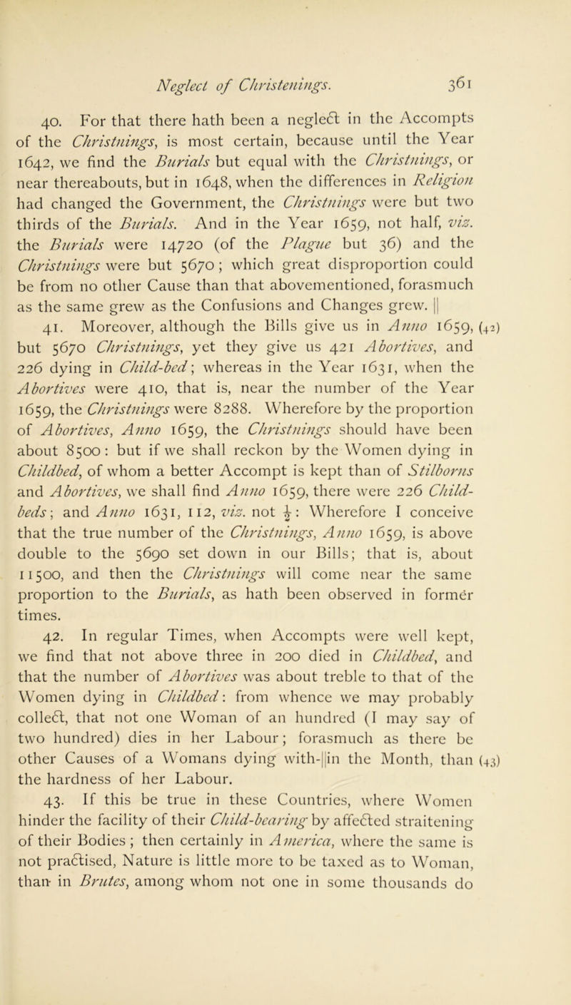 40. For that there hath been a negledl in the Accompts of the Christnings, is most certain, because until the Year 1642, we find the Burials but equal with the Chris tilings, or near thereabouts, but in 1648, when the differences in Religion had changed the Government, the Chris tilings were but two thirds of the Burials. And in the Year 1659, not half, viz. the Burials were 14720 (of the Plague but 36) and the Christnings were but 5670 ; which great disproportion could be from no other Cause than that abovementioncd, forasmuch as the same grew as the Confusions and Changes grew. || 41. Moreover, although the Bills give us in Anno 1659, (42) but 5670 Christnings, yet they give us 421 Abortives, and 226 dying in Child-bed; whereas in the Year 1631, when the Abortives were 410, that is, near the number of the Year 1659, the Christnings were 8288. Wherefore by the proportion of Abortives, Anno 1659, the Christnings should have been about 8500 : but if we shall reckon by the Women dying in Childbed, of whom a better Accompt is kept than of Stilborns and Abortives, we shall find Anno 1659, there were 226 Child- beds-, and Anno 1631, 112, viz. not ^: Wherefore I conceive that the true number of the Christnings, Anno 1659, is above double to the 5690 set down in our Bills; that is, about 11500, and then the Christnings will come near the same proportion to the Burials, as hath been observed in former times. 42. In regular Times, when Accompts were well kept, we find that not above three in 200 died in Childbed, and that the number of Abortives was about treble to that of the Women dying in Childbed: from whence we may probably collect, that not one Woman of an hundred (I may say of two hundred) dies in her Labour; forasmuch as there be other Causes of a Womans dying with-jjin the Month, than (43) the hardness of her Labour. 43. If this be true in these Countries, where Women hinder the facility of their Child-bearing by affedlcd straitening of their Bodies ; then certainly in America, where the same is not pradlised, Nature is little more to be taxed as to Woman, than in Brutes, among whom not one in some thousands do