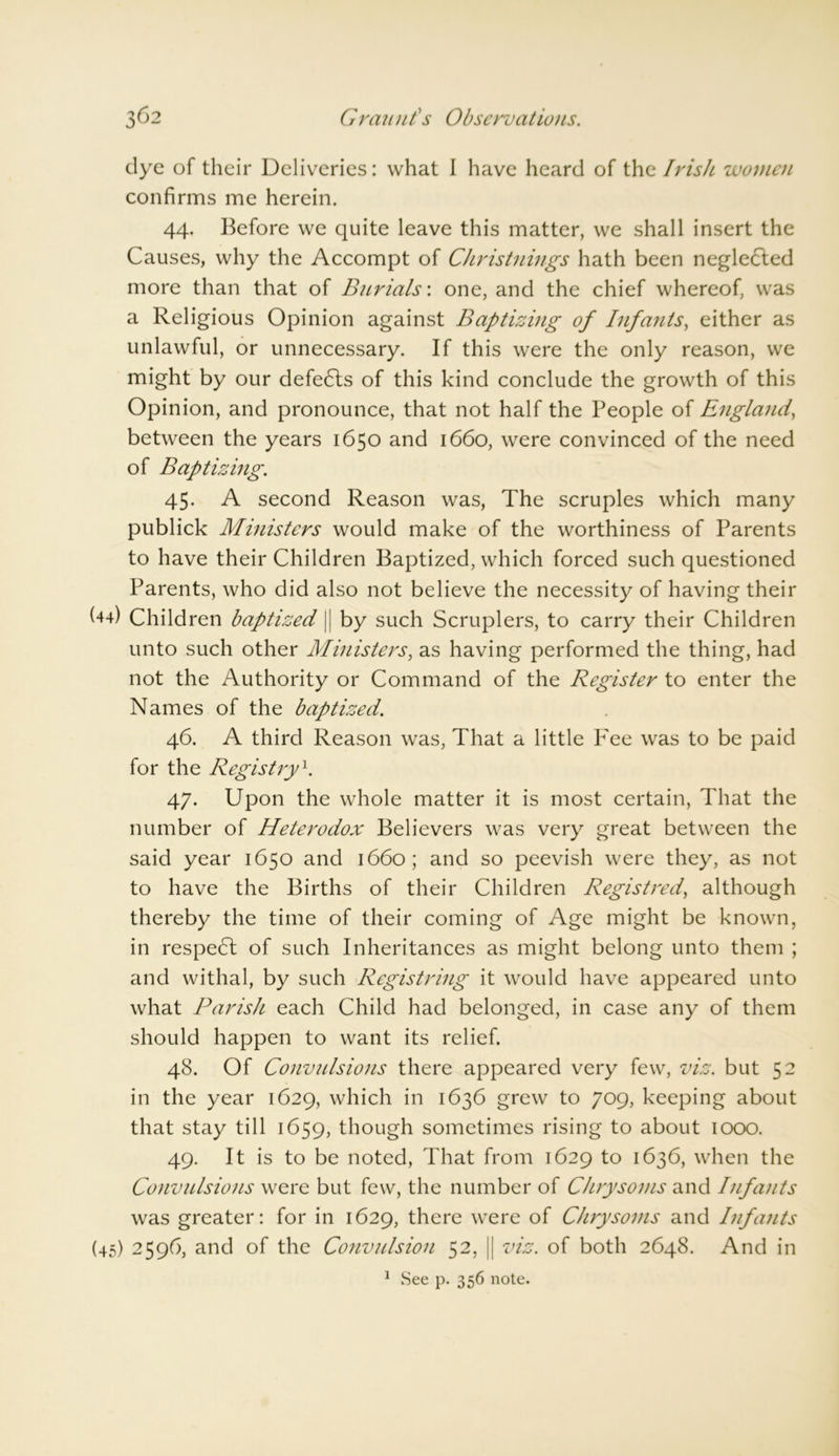 dye of their Deliveries: what I have heard of the Irish women confirms me herein. 44. Before we quite leave this matter, we shall insert the Causes, why the Accompt of Christnings hath been negle6ted more than that of Burials: one, and the chief whereof, was a Religious Opinion against Baptizing of Infants, either as unlawful, or unnecessary. If this were the only reason, we might by our defeats of this kind conclude the growth of this Opinion, and pronounce, that not half the People of England, between the years 1650 and 1660, were convinced of the need of Baptizing. 45. A second Reason was, The scruples which many publick Ministers would make of the worthiness of Parents to have their Children Baptized, which forced such questioned Parents, who did also not believe the necessity of having their C4) Children baptized |j by such Scruplers, to carry their Children unto such other Ministers, as having performed the thing, had not the Authority or Command of the Register to enter the Names of the baptized. 46. A third Reason was, That a little Fee was to be paid for the Registry1. 47. Upon the whole matter it is most certain, That the number of Heterodox Believers was very great between the said year 1650 and 1660; and so peevish were they, as not to have the Births of their Children Registred, although thereby the time of their coming of Age might be known, in respe<5t of such Inheritances as might belong unto them ; and withal, by such Registring it would have appeared unto what Parish each Child had belonged, in case any of them should happen to want its relief. 48. Of Convulsions there appeared very few, viz. but 52 in the year 1629, which in 1636 grew to 709, keeping about that stay till 1659, though sometimes rising to about 1000. 49. It is to be noted, That from 1629 to 1636, when the Convulsions were but few, the number of Chrysoms and Infants was greater: for in 1629, there were of Chrysoms and Infants (45) 2596, and of the Convulsion 52, || viz. of both 2648. And in 1 See p. 356 note.