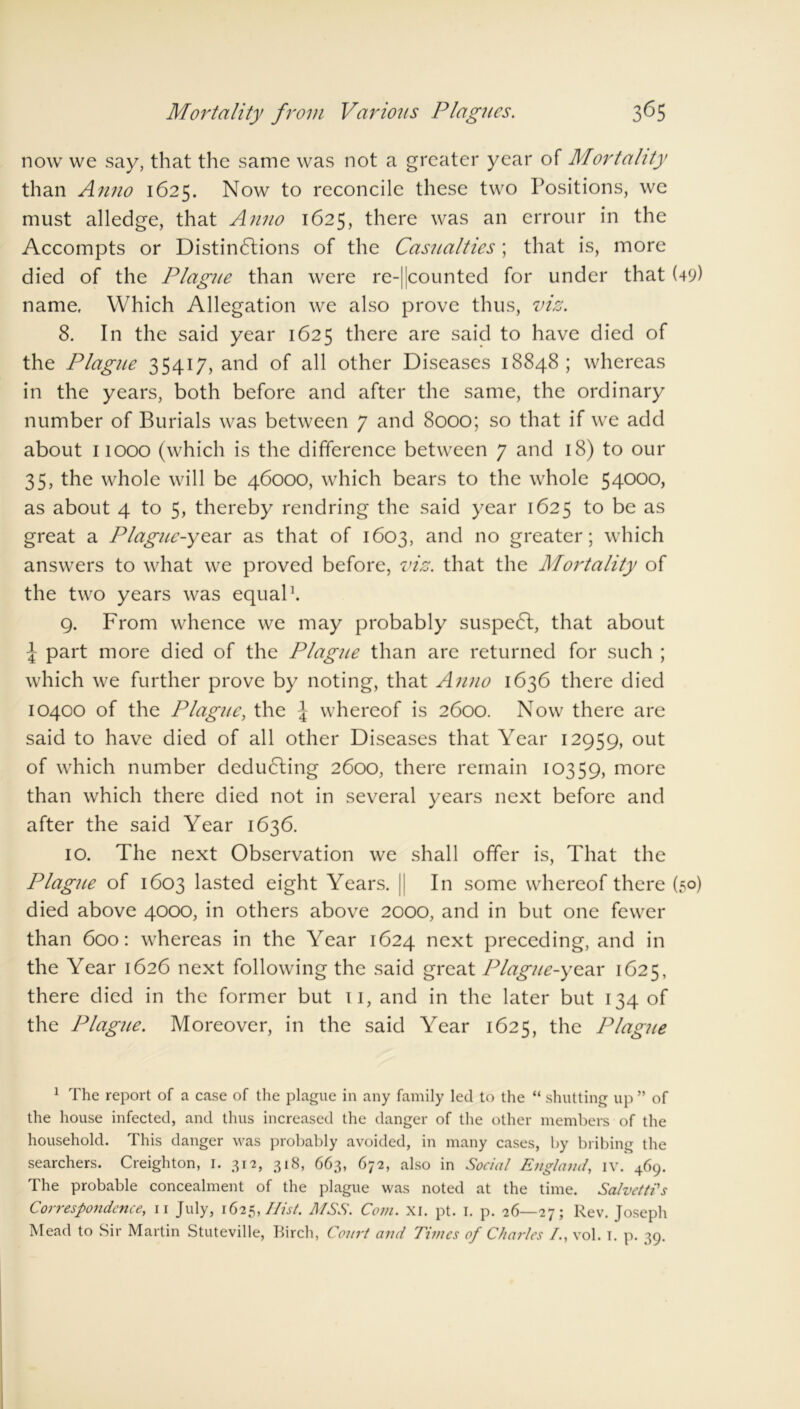 3^5 Mortality from Various Plagues. now we say, that the same was not a greater year of Mortality than Anno 1625. Now to reconcile these two Positions, we must alledge, that Anno 1625, there was an crrour in the Accompts or Distinctions of the Casualties; that is, more died of the Plague than were re-||counted for under that (49) name. Which Allegation we also prove thus, viz. 8. In the said year 1625 there are said to have died of the Plague 35417, and of all other Diseases 18848; whereas in the years, both before and after the same, the ordinary number of Burials was between 7 and 8000; so that if we add about 11000 (which is the difference between 7 and 18) to our 35, the whole will be 46000, which bears to the whole 54000, as about 4 to 5, thereby rendring the said year 1625 to be as great a Plague-year as that of 1603, and no greater; which answers to what we proved before, viz. that the Mortality of the two years was equal1. 9. From whence we may probably suspeCt, that about ^ part more died of the Plague than are returned for such ; which we further prove by noting, that Anno 1636 there died 10400 of the Plague, the \ whereof is 2600. Now there are said to have died of all other Diseases that Year 12959, out of which number deducing 2600, there remain 10359, more than which there died not in several years next before and after the said Year 1636. 10. The next Observation we shall offer is, That the Plague of 1603 lasted eight Years. || In some whereof there (50) died above 4000, in others above 2000, and in but one fewer than 600: whereas in the Year 1624 next preceding, and in the Year 1626 next following the said great Plague-year 1625, there died in the former but 11, and in the later but 134 of the Plague. Moreover, in the said Year 1625, the Plague 1 The report of a case of the plague in any family led to the “ shutting up ” of the house infected, and thus increased the danger of the other members of the household. This danger was probably avoided, in many cases, by bribing the searchers. Creighton, I. 312, 318, 663, 672, also in Social England, iv. 469. The probable concealment of the plague was noted at the time. Salvetti's Correspondence, 11 July, 1625, Hist. MSS. Com. XI. pt. I. p. 26—27; Rev. Joseph
