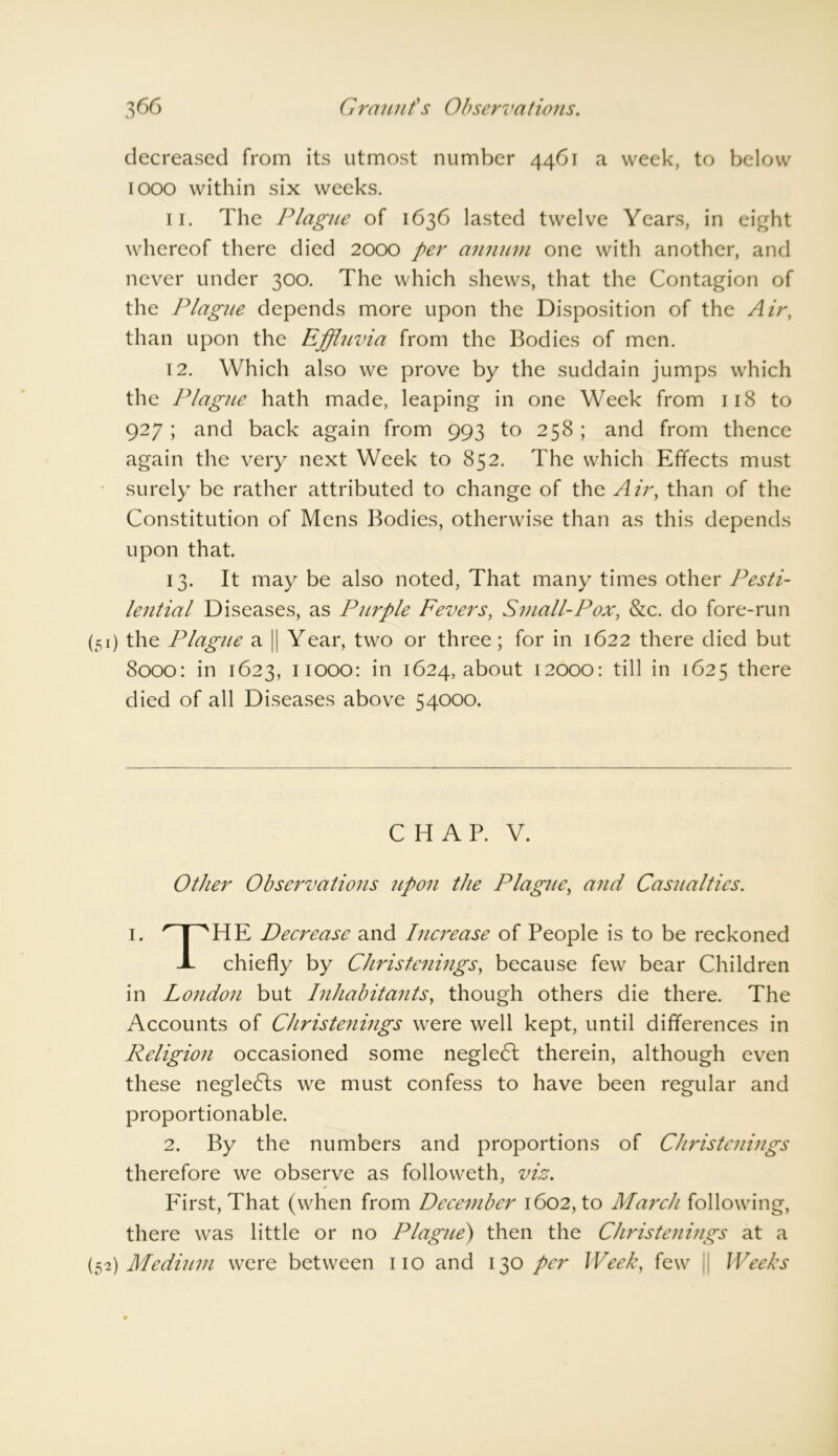 0» decreased from its utmost number 4461 a week, to below 1000 within six weeks. 11. The Plague of 1636 lasted twelve Years, in eight whereof there died 2000 per annum one with another, and never under 300. The which shews, that the Contagion of the Plague depends more upon the Disposition of the Air, than upon the Effluvia from the Bodies of men. 12. Which also we prove by the suddain jumps which the Plague hath made, leaping in one Week from 118 to 927; and back again from 993 to 258; and from thence again the very next Week to 852. The which Effects must surely be rather attributed to change of the Air, than of the Constitution of Mens Bodies, otherwise than as this depends upon that. 13. It may be also noted, That many times other Pesti- lential Diseases, as Purple Fevers, Small-Pox, &c. do fore-run (51) the Plague a || Year, two or three; for in 1622 there died but 8000: in 1623, 11000: in 1624, about 12000: till in 1625 there died of all Diseases above 54000. CHAP. V. Other Observations upon the Plague, and Casualties. 1. npHE Decrease and Increase of People is to be reckoned JL chiefly by Christenings, because few bear Children in London but Inhabitants, though others die there. The Accounts of Christenings were well kept, until differences in Religion occasioned some negleCt therein, although even these negledts we must confess to have been regular and proportionable. 2. By the numbers and proportions of Christenings therefore we observe as followeth, viz. First, That (when from December 1602, to March following, there was little or no Plague) then the Christenings at a 2) Medium were between 110 and 130 per Week, few || Weeks