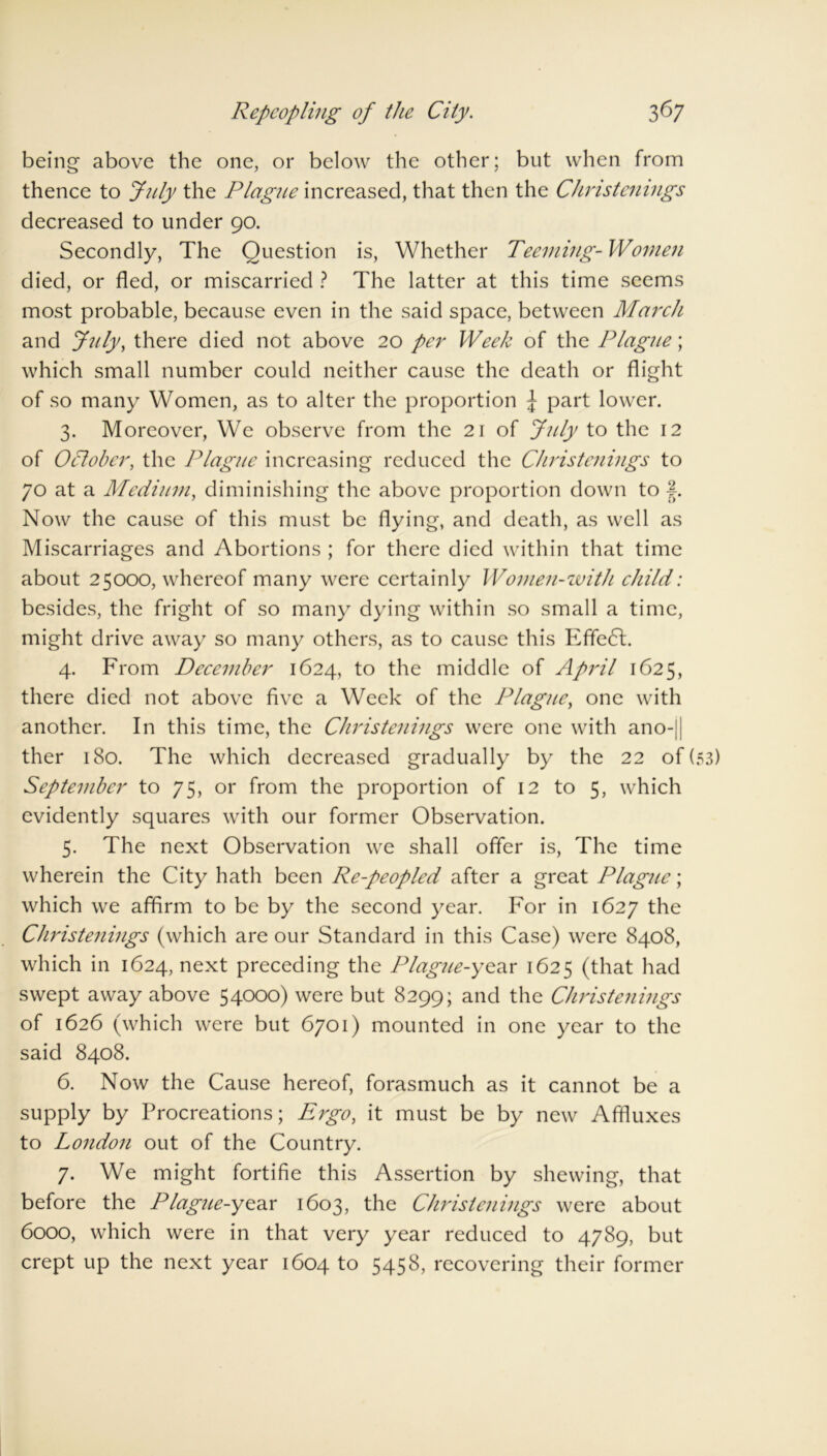 being above the one, or below the other; but when from thence to July the Plague increased, that then the Christenings decreased to under 90. Secondly, The Question is, Whether Teeming- Women died, or fled, or miscarried ? The latter at this time seems most probable, because even in the said space, between March and July, there died not above 20 per Week of the Plague', which small number could neither cause the death or flight of so many Women, as to alter the proportion J part lower. 3. Moreover, We observe from the 21 of July to the 12 of October, the Plague increasing reduced the Christenings to 70 at a Medium, diminishing the above proportion down to |. Now the cause of this must be flying, and death, as well as Miscarriages and Abortions ; for there died within that time about 25000, whereof many were certainly Women-with child: besides, the fright of so many dying within so small a time, might drive away so many others, as to cause this Effe6t. 4. From December 1624, to the middle of April 1625, there died not above five a Week of the Plague, one with another. In this time, the Christenings were one with ano-|| ther 180. The which decreased gradually by the 22 of (53) September to 75, or from the proportion of 12 to 5, which evidently squares with our former Observation. 5. The next Observation we shall offer is, The time wherein the City hath been Re-peopled after a great Plague; which we affirm to be by the second year. For in 1627 the Christenings (which are our Standard in this Case) were 8408, which in 1624, next preceding the Plague-year 1625 (that had swept away above 54000) were but 8299; and the Christenings of 1626 (which were but 6701) mounted in one year to the said 8408. 6. Now the Cause hereof, forasmuch as it cannot be a supply by Procreations; Ergo, it must be by new Affluxes to London out of the Country. 7. We might fortifie this Assertion by shewing, that before the Plague-year 1603, the Christenings were about 6000, which were in that very year reduced to 4789, but crept up the next year 1604 to 5458, recovering their former