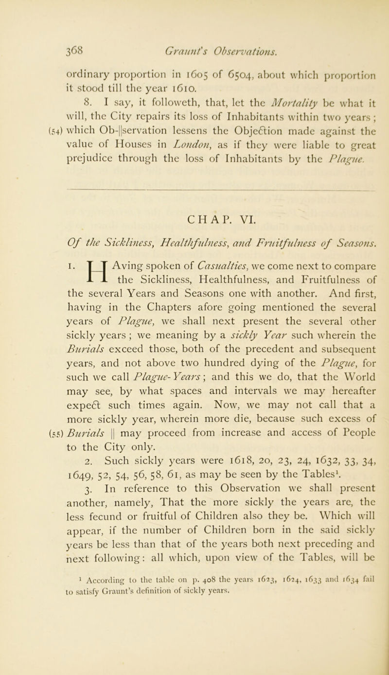 ordinary proportion in 1605 of 6504, about which proportion it stood till the year 1610. 8. I say, it followeth, that, let the Mortality be what it will, the City repairs its loss of Inhabitants within two years ; (54) which Ob-||servation lessens the Objection made against the value of Houses in London, as if they were liable to great prejudice through the loss of Inhabitants by the Plague. CHAP. VI. Of the Sickliness, Healthfulness, and Fruitfidness of Seasons. 1. T T Aving spoken of Casualties, we come next to compare A A the Sickliness, Healthfulness, and Fruitfulness of the several Years and Seasons one with another. And first, having in the Chapters afore going mentioned the several years of l^lague, we shall next present the several other sickly years ; we meaning by a sickly Year such wherein the Burials exceed those, both of the precedent and subsequent years, and not above two hundred dying of the Plague, for such we call Plague-Years; and this we do, that the World may see, by what spaces and intervals we may hereafter expedl such times again. Now, we may not call that a more sickly year, wherein more die, because such excess of (55) Burials || may proceed from increase and access of People to the City only. 2. Such sickly years were 1618, 20, 23, 24, 1632, 33, 34, 1649, 52 3> 54> 56> 58, 61, as may be seen by the Tabl* es1. 3. In reference to this Observation we shall present another, namely, That the more sickly the years are, the less fecund or fruitful of Children also they be. Which will appear, if the number of Children born in the said sickly years be less than that of the years both next preceding and next following: all which, upon view of the Tables, will be 1 According to the table on p. 408 the years 1623, 1624, 1633 and ,634 ^ail to satisfy Graunt’s definition of sickly years.
