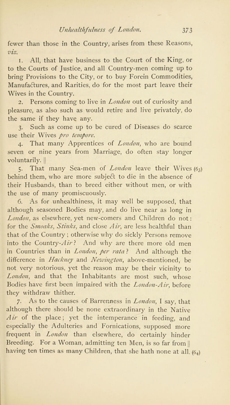 fewer than those in the Country, arises from these Reasons, viz. 1. All, that have business to the Court of the King, or to the Courts of Justice, and all Country-men coming up to bring Provisions to the City, or to buy Forein Commodities, Manufactures, and Rarities, do for the most part leave their Wives in the Country. 2. Persons coming to live in London out of curiosity and pleasure, as also such as would retire and live privately, do the same if they have any. 3. Such as come up to be cured of Diseases do scarce use their Wives pro tempore. 4. That many Apprentices of London, who are bound seven or nine years from Marriage, do often stay longer voluntarily. | 5. That many Sea-men of London leave their Wives (63) behind them, who are more subject to die in the absence of their Husbands, than to breed either without men, or with the use of many promiscuously. 6. As for unhealthiness, it may well be supposed, that although seasoned Bodies may, and do live near as long in London, as elsewhere, yet new-comers and Children do not: for the Smoaks, Stinks, and close Air, are less healthful than that of the Country; otherwise why do sickly Persons remove into the Country-Air? And why are there more old men in Countries than in London, per ratal And although the difference in Hackney and Newington, above-mentioned, be not very notorious, yet the reason may be their vicinity to London, and that the Inhabitants are most such, whose Bodies have first been impaired with the London-Air, before they withdraw thither. 7. As to the causes of Barrenness in London, I say, that although there should be none extraordinary in the Native Air of the place; yet the intemperance in feeding, and especially the Adulteries and Fornications, supposed more frequent in London than elsewhere, do certainly hinder Breeding. For a Woman, admitting ten Men, is so far from |l having ten times as many Children, that she hath none at all. (64)