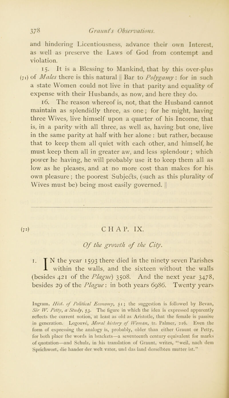 and hindering Licentiousness, advance their own Interest, as well as preserve the Laws of God from contempt and violation. 15. It is a Blessing to Mankind, that by this over-plus (71) of Males there is this natural || Bar to Polygamy: for in such a state Women could not live in that parity and equality of expense with their Husbands, as now, and here they do. 16. The reason whereof is, not, that the Husband cannot maintain as splendidly three, as one ; for he might, having three Wives, live himself upon a quarter of his Income, that is, in a parity with all three, as well as, having but one, live in the same parity at half with her alone : but rather, because that to keep them all quiet with each other, and himself, he must keep them all in greater aw, and less splendour ; which power he having, he will probably use it to keep them all as low as he pleases, and at no more cost than makes for his own pleasure; the poorest Subjedls, (such as this plurality of Wives must be) being most easily governed. j| (72) CHAP. IX. Of the growth of the City. 1. TN the year 1593 there died in the ninety seven Parishes X within the walls, and the sixteen without the walls (besides 421 of the Plague) 3508. And the next year 3478, besides 29 of the Plague: in both years 6986. Twenty years Ingram, Hist, of Political Economy, 51; the suggestion is followed by Bevan, Sir IV. Petty, a Study, 53. The figure in which the idea is expressed apparently reflects the current notion, at least as old as Aristotle, that the female is passive in generation. Legouve, Moral history of Woman, tr. Palmer, 216. Even the form of expressing the analogy is, probably, older than either Graunt or Petty, for both place the words in brackets—a seventeenth century equivalent for marks of quotation—and Schulz, in his translation of Graunt, writes, “weil, nach dem Sprichwort, die hander der welt vater, und das land derselbten mutter ist.”