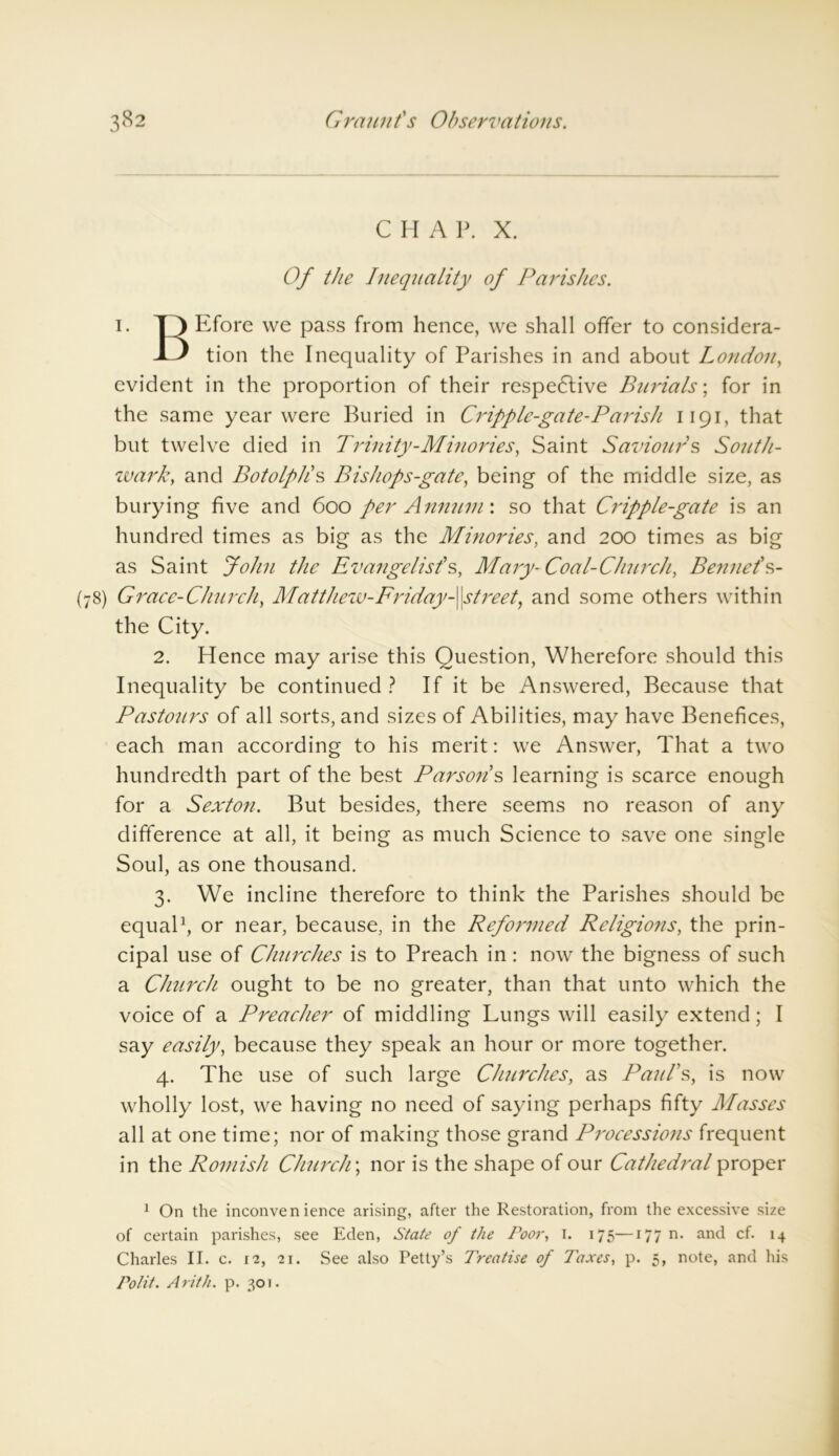 CHAP. X. Of the Inequality of Parishes. 1. T3 Efore we pass from hence, we shall offer to considera- ble tion the Inequality of Parishes in and about London, evident in the proportion of their respedlive Burials; for in the same year were Buried in Cripple-gate-Parish 1191, that but twelve died in Trinity-Minories, Saint Saviours South- wark t and Botolpli s Bishops-gate, being of the middle size, as burying five and 600 per Annum \ so that Cripple-gate is an hundred times as big as the Minories, and 200 times as big as Saint John the Evangelist’s, Mary- Coal-Church, Bennet’s- (78) Grace-Church, Matthew-Friday-\\streety and some others within the City. 2. Hence may arise this Question, Wherefore should this Inequality be continued ? If it be Answered, Because that Pastours of all sorts, and sizes of Abilities, may have Benefices, each man according to his merit: we Answer, That a two hundredth part of the best Parsons learning is scarce enough for a Sexton. But besides, there seems no reason of any difference at all, it being as much Science to save one single Soul, as one thousand. 3. We incline therefore to think the Parishes should be equal1, or near, because, in the Reformed Religions, the prin- cipal use of Churches is to Preach in: now the bigness of such a Church ought to be no greater, than that unto which the voice of a Preacher of middling Lungs will easily extend; I say easily, because they speak an hour or more together. 4. The use of such large Churches, as Paul’s, is now wholly lost, we having no need of saying perhaps fifty Masses all at one time; nor of making those grand Processions frequent in the Romish Church \ nor is the shape of our Cathedral proper 1 On the inconvenience arising, after the Restoration, from the excessive size of certain parishes, see Eden, State of the Poor, I. 175—177 n. and cf. 14 Charles II. c. 12, 21. See also Petty’s Treatise of Taxes, p. 5, note, and his To tit. Arith. p. 301.
