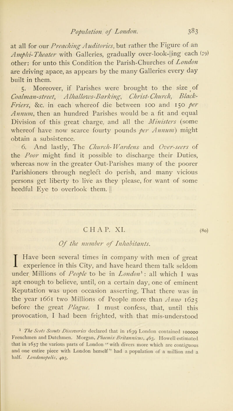 3^3 Population of London. at all for our Preaching Auditories, but rather the Figure of an A mph i- The a ter with Galleries, gradually over-look-jjing each (79) other: for unto this Condition the Parish-Churches of London are driving apace, as appears by the many Galleries every day built in them. 5. Moreover, if Parishes were brought to the size of Coalman-street, A lhallozvs-Barking, Christ-Church, Black- Friers, &c. in each whereof die between 100 and 150 per Annum, then an hundred Parishes would be a fit and equal Division of this great charge, and all the Ministers (some whereof have now scarce fourty pounds per Annum) might obtain a subsistence. 6. And lastly, The Church- Wardens and Over-seers of the Poor might find it possible to discharge their Duties, whereas now in the greater Out-Parishes many of the poorer Parishioners through negledl do perish, and many vicious persons get liberty to live as they please, for want of some heedful Eye to overlook them. [ CHAP. XI. (80) Of the number of Inhabitants. I Have been several times in company with men of great experience in this City, and have heard them talk seldom under Millions of People to be in London1: all which I was apt enough to believe, until, on a certain day, one of eminent Reputation was upon occasion asserting, That there was in the year 1661 two Millions of People more than Anno 1625 before the great Plague. I must confess, that, until this provocation, I had been frighted, with that mis-understood 1 The Scots Scouts Discoveries declared that in 1639 London contained 100000 Frenchmen and Dutchmen. Morgan, Phoenix Britannicus, 463. Howell estimated that in 1657 the various parts of London “with divers more which are contiguous and one entire piece with London herself” had a population of a million and a half. Londonopolis, 403.