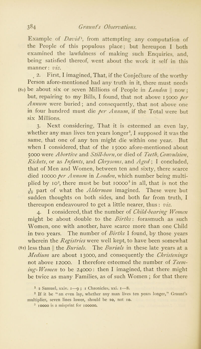Example of David\ from attempting any computation of the People of this populous place; but hereupon I both examined the lawfulness of making such Enquiries, and, being satisfied thereof, went about the work it self in this manner: viz. , 2. First, I imagined, That, if the Conjedlure of the worthy Person afore-mentioned had any truth in it, there must needs (81) be about six or seven Millions of People in London || now ; but, repairing to my Bills, I found, that not above 15000 per Annum were buried; and consequently, that not above one in four hundred must die per Annum, if the Total were but six Millions. 3. Next considering, That it is esteemed an even lay, whether any man lives ten years longer1 2, I supposed it was the same, that one of any ten might die within one year. But when I considered, that of the 15000 afore-mentioned about 5000 were Abortive and Still-born, or died of Teeth, Convulsion, Rickets, or as Infants, and Clnysoms, and Aged; I concluded, that of Men and Women, between ten and sixty, there scarce died 10000per Annum in London, which number being multi- plied by io2, there must be but ioooo3in all, that is not the part of what the Alderman imagined. These were but sudden thoughts on both sides, and both far from truth, I thereupon endeavoured to get a little nearer, thus : viz. 4. I considered, that the number of Child-bearing Women might be about double to the Births: forasmuch as such Women, one with another, have scarce more than one Child in two years. The number of Births I found, by those years wherein the Registries were well kept, to have been somewhat (82) less than || the Burials. The Burials in these late years at a Medium are about 13000, and consequently the Christenings not above 12000. I therefore esteemed the number of Teem- ing- Women to be 24000: then I imagined, that there might be twice as many Families, as of such Women ; for that there 1 2 Samuel, xxiv. 1—9 ; r Chronicles, xxi. 1—8. 2 If it be “an even lay, whether any man lives ten years longer,” Graunt’s multiplier, seven lines lower, should be 20, not 10. 3 10000 is a misprint for 100000.