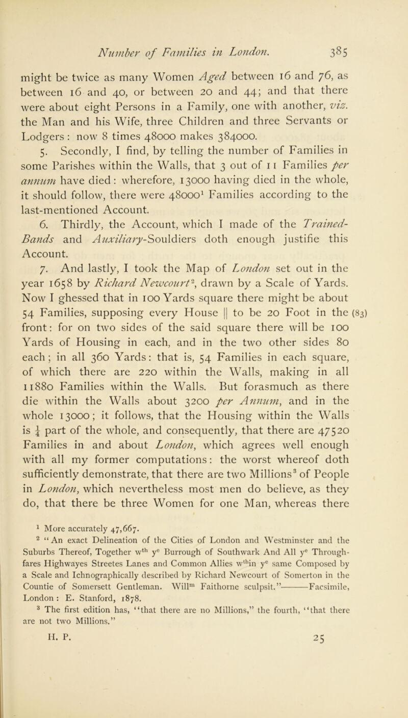 3§5 Number of Families in London. might be twice as many Women Aged between 16 and 76, as between 16 and 40, or between 20 and 44; and that there were about eight Persons in a Family, one with another, viz. the Man and his Wife, three Children and three Servants or Lodgers : now 8 times 48000 makes 384000. 5. Secondly, I find, by telling the number of Families in some Parishes within the Walls, that 3 out of 11 Families per annum have died : wherefore, 13000 having died in the whole, it should follow, there were 480001 Families according to the last-mentioned Account. 6. Thirdly, the Account, which I made of the Trained- Bands and Auxiliary-Souldiers doth enough justifie this Account. 7. And lastly, I took the Map of London set out in the year 1658 by Richard Newcourt2, drawn by a Scale of Yards. Now I ghessed that in 100 Yards square there might be about 54 Families, supposing every House || to be 20 Foot in the (83) front: for on two sides of the said square there will be 100 Yards of Housing in each, and in the two other sides 80 each; in all 360 Yards: that is, 54 Families in each square, of which there are 220 within the Walls, making in all 11880 Families within the Walls. But forasmuch as there die within the Walls about 3200 per Annum, and in the whole 13000; it follows, that the Housing within the Walls is l part of the whole, and consequently, that there are 47520 Families in and about London, which agrees well enough with all my former computations: the worst whereof doth sufficiently demonstrate, that there are two Millions3 of People in London, which nevertheless most men do believe, as they do, that there be three Women for one Man, whereas there 1 More accurately 47,667. 2 “ An exact Delineation of the Cities of London and Westminster and the Suburbs Thereof, Together \vth yc Burrough of Southwark And All y° Through- fares Highwayes Streetes Lanes and Common Allies wthin ye same Composed by a Scale and Ichnographically described by Richard Newcourt of Somerton in the Countie of Somersett Gentleman. Willm Faithorne sculpsit.” Facsimile, London : E. Stanford, 1878. 3 The first edition has, “that there are no Millions,” the fourth, “that there are not two Millions.” H. P. 25