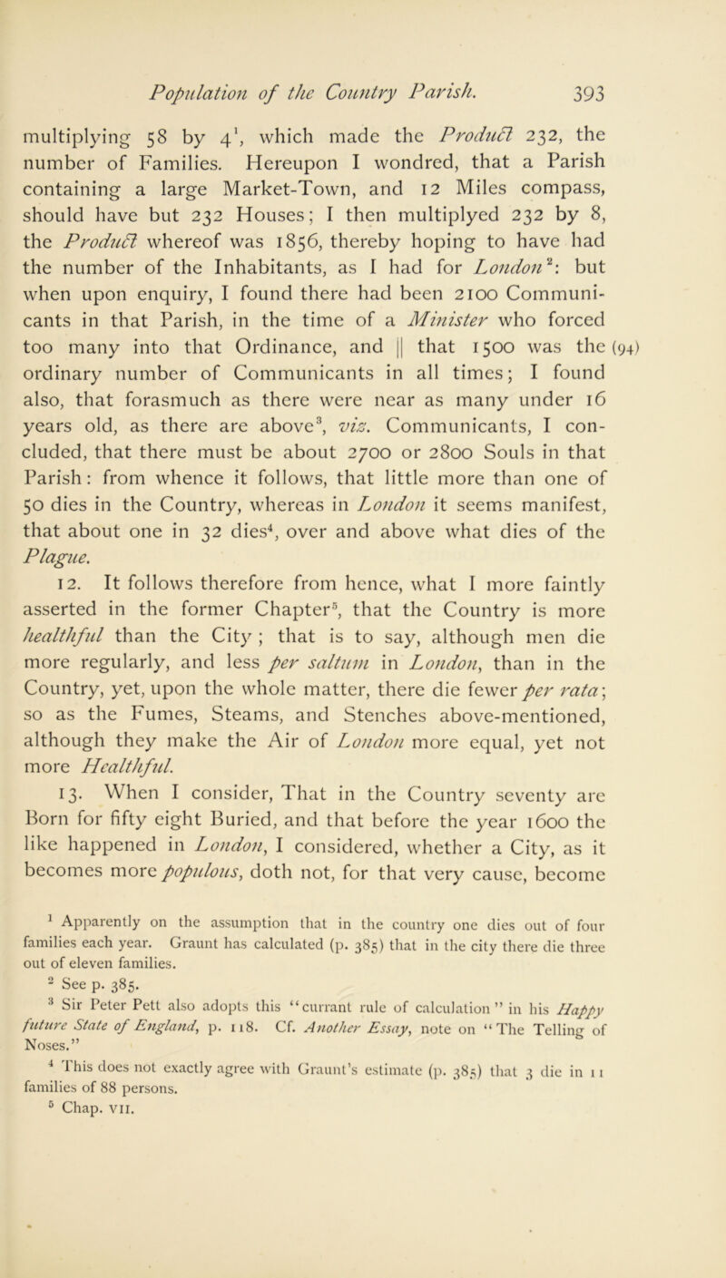 multiplying 58 by 41, which made the Product 232, the number of Families. Hereupon I wondred, that a Parish containing a large Market-Town, and 12 Miles compass, should have but 232 Houses; I then multiplyed 232 by 8, the ProduPt whereof was 1856, thereby hoping to have had the number of the Inhabitants, as I had for London2: but when upon enquiry, I found there had been 2100 Communi- cants in that Parish, in the time of a Minister who forced too many into that Ordinance, and || that 1500 was the (94) ordinary number of Communicants in all times; I found also, that forasmuch as there were near as many under 16 years old, as there are above3, viz. Communicants, I con- cluded, that there must be about 2700 or 2800 Souls in that Parish: from whence it follows, that little more than one of 50 dies in the Country, whereas in London it seems manifest, that about one in 32 dies4, over and above what dies of the Plague. 12. It follows therefore from hence, what I more faintly asserted in the former Chapter5, that the Country is more healthful than the City ; that is to say, although men die more regularly, and less per saltum in London, than in the Country, yet, upon the whole matter, there die fewer per rata\ so as the Fumes, Steams, and Stenches above-mentioned, although they make the Air of London more equal, yet not more Healthful. 13. When I consider, That in the Country seventy are Born for fifty eight Buried, and that before the year 1600 the like happened in London, I considered, whether a City, as it becomes more populous, doth not, for that very cause, become 1 Apparently on the assumption that in the country one dies out of four families each year. Graunt has calculated (p. 385) that in the city there die three out of eleven families. 2 See p. 385. 3 Sir Peter Pett also adopts this “currant rule of calculation” in his Happy future State of England, p. 118. Cf. Another Essay, note on “The Telling of Noses.” 4 This does not exactly agree with Graunt’s estimate (p. 385) that 3 die in 11 families of 88 persons. 5 Chap. vii.