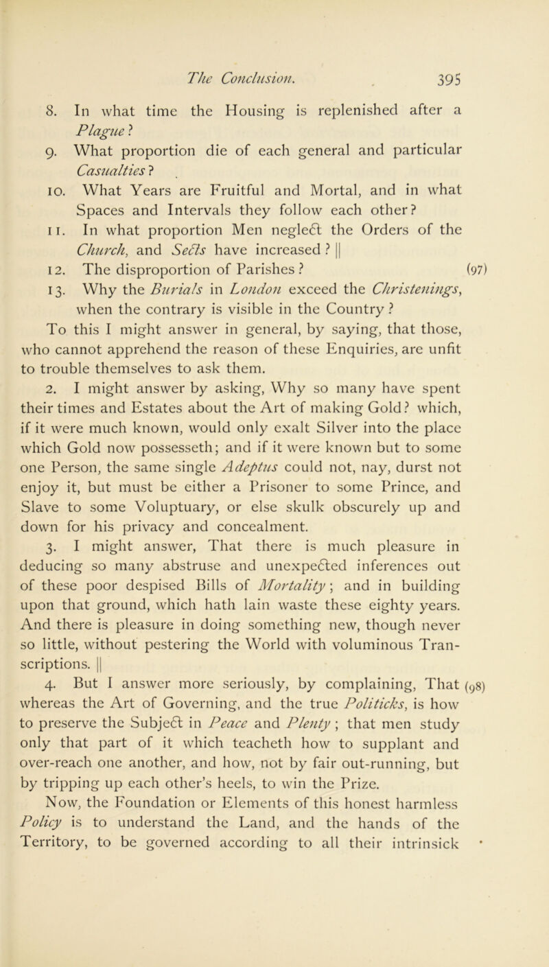 8. In what time the Housing is replenished after a Plague ? 9. What proportion die of each general and particular Casualties ? 10. What Years are Fruitful and Mortal, and in what Spaces and Intervals they follow each other? 11. In what proportion Men neglect the Orders of the Church, and Sedts have increased ? | 12. The disproportion of Parishes ? (97) 13. Why the Burials in London exceed the Christenings, when the contrary is visible in the Country ? To this I might answer in general, by saying, that those, who cannot apprehend the reason of these Enquiries, are unfit to trouble themselves to ask them. 2. I might answer by asking, Why so many have spent their times and Estates about the Art of making Gold? which, if it were much known, would only exalt Silver into the place which Gold now possesseth; and if it were known but to some one Person, the same single Adeptus could not, nay, durst not enjoy it, but must be either a Prisoner to some Prince, and Slave to some Voluptuary, or else skulk obscurely up and down for his privacy and concealment. 3. I might answer, That there is much pleasure in deducing so many abstruse and unexpedled inferences out of these poor despised Bills of Mortality; and in building upon that ground, which hath lain waste these eighty years. And there is pleasure in doing something new, though never so little, without pestering the World with voluminous Tran- scriptions. || 4. But I answer more seriously, by complaining, That (98) whereas the Art of Governing, and the true Politicks, is how to preserve the Subje6l in Peace and Plenty ; that men study only that part of it which teacheth how to supplant and over-reach one another, and how, not by fair out-running, but by tripping up each other’s heels, to win the Prize. Now, the Foundation or Elements of this honest harmless IDolicy is to understand the Land, and the hands of the Territory, to be governed according to all their intrinsick