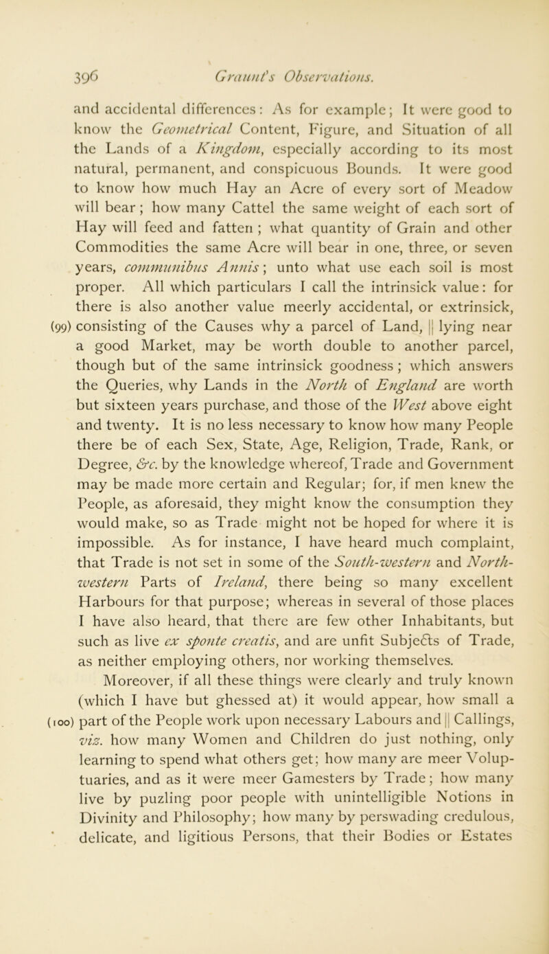 and accidental differences: As for example; It were good to know the Geometrical Content, Figure, and Situation of all the Lands of a Kingdom, especially according to its most natural, permanent, and conspicuous Bounds. It were good to know how much Hay an Acre of every sort of Meadow will bear; how many Cattel the same weight of each sort of Hay will feed and fatten ; what quantity of Grain and other Commodities the same Acre will bear in one, three, or seven years, commnnibus Annis; unto what use each soil is most proper. All which particulars I call the intrinsick value: for there is also another value meerly accidental, or extrinsick, (99) consisting of the Causes why a parcel of Land, lying near a good Market, may be worth double to another parcel, though but of the same intrinsick goodness ; which answers the Queries, why Lands in the North of England are worth but sixteen years purchase, and those of the West above eight and twenty. It is no less necessary to know how many People there be of each Sex, State, Age, Religion, Trade, Rank, or Degree, &c. by the knowledge whereof, Trade and Government may be made more certain and Regular; for, if men knew the People, as aforesaid, they might know the consumption they would make, so as Trade might not be hoped for where it is impossible. As for instance, I have heard much complaint, that Trade is not set in some of the Sonth-ivester/i and North- zvestern Parts of Ireland, there being so many excellent Harbours for that purpose; whereas in several of those places I have also heard, that there are few other Inhabitants, but such as live ex sponte creatis, and are unfit Subjects of Trade, as neither employing others, nor working themselves. Moreover, if all these things were clearly and truly known (which I have but ghessed at) it would appear, how small a roo) part of the People work upon necessary Labours and || Callings, viz. how many Women and Children do just nothing, only learning to spend what others get; how many are meer Volup- tuaries, and as it were meer Gamesters by Trade; how many live by puzling poor people with unintelligible Notions in Divinity and Philosophy; how many by perswading credulous, delicate, and ligitious Persons, that their Bodies or Estates