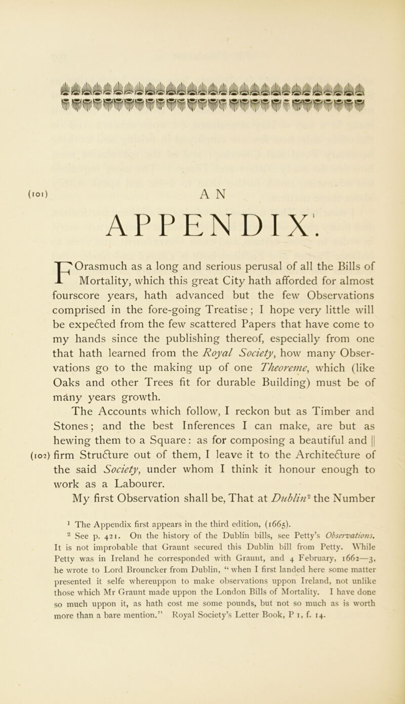 (101) A N APPENDIX. FOrasmuch as a long and serious perusal of all the Bills of Mortality, which this great City hath afforded for almost fourscore years, hath advanced but the few Observations comprised in the fore-going Treatise; I hope very little will be expedled from the few scattered Papers that have come to my hands since the publishing thereof, especially from one that hath learned from the Royal Society, how many Obser- vations go to the making up of one Theoreme, which (like Oaks and other Trees fit for durable Building) must be of many years growth. The Accounts which follow, I reckon but as Timber and Stones; and the best Inferences I can make, are but as hewing them to a Square: as for composing a beautiful and (102) firm StruClure out of them, I leave it to the Architecture of the said Society, under whom I think it honour enough to work as a Labourer. My first Observation shall be, That at Dublin1 2 the Number 1 The Appendix first appears in the third edition, (1665). 2 See p. 421. On the history of the Dublin bills, see Petty’s Observations. It is not improbable that Graunt secured this Dublin bill from Petty. While Petty was in Ireland he corresponded with Graunt, and 4 February, 1662—3, he wrote to Lord Brouncker from Dublin, “ when I first landed here some matter presented it selfe whereuppon to make observations uppon Ireland, not unlike those which Mr Graunt made uppon the London Bills of Mortality. I have done so much uppon it, as hath cost me some pounds, but not so much as is worth more than a bare mention.” Royal Society’s Letter Book, P 1, f. 14.