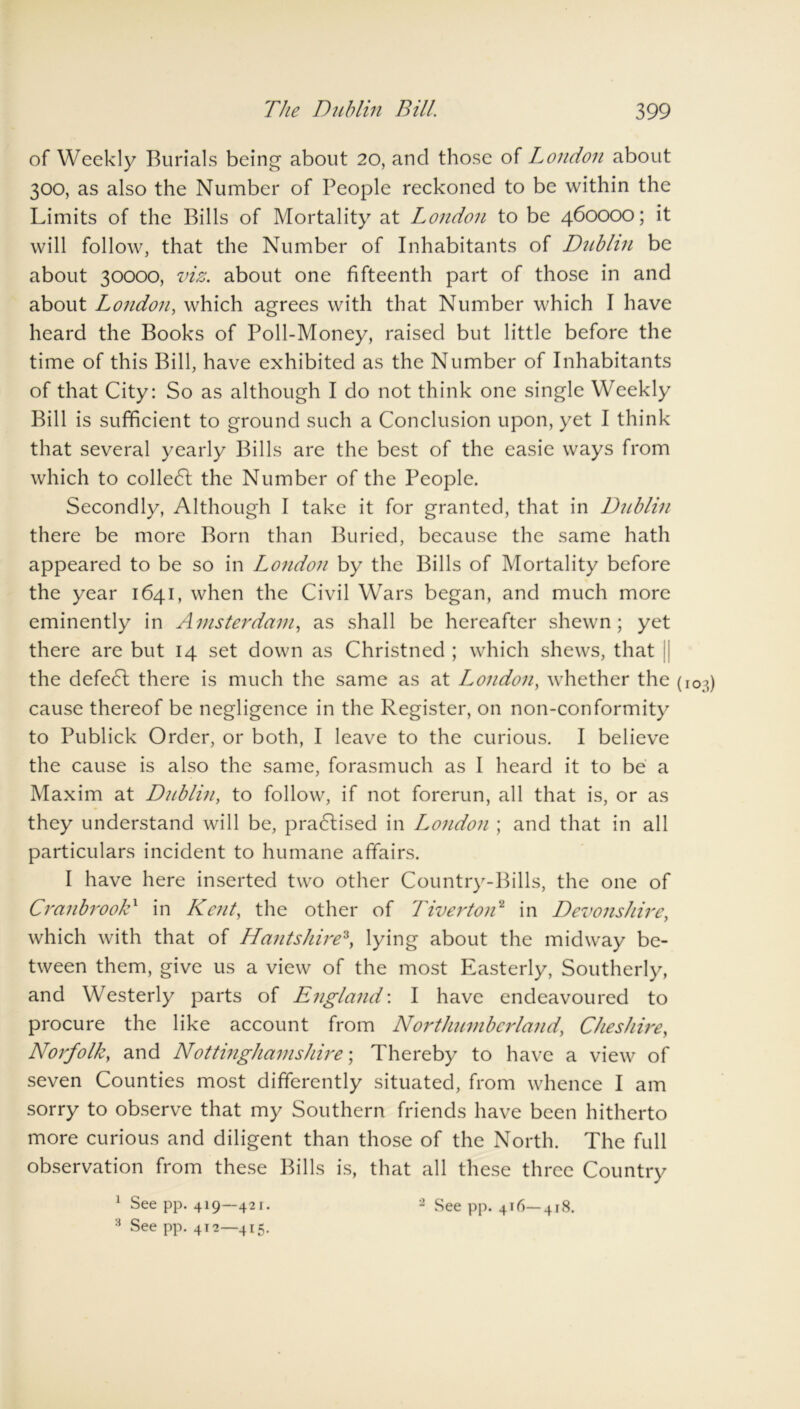 of Weekly Burials being about 20, and those of London about 300, as also the Number of People reckoned to be within the Limits of the Bills of Mortality at London to be 460000; it will follow, that the Number of Inhabitants of Diiblin be about 30000, viz. about one fifteenth part of those in and about London, which agrees with that Number which I have heard the Books of Poll-Money, raised but little before the time of this Bill, have exhibited as the Number of Inhabitants of that City: So as although I do not think one single Weekly Bill is sufficient to ground such a Conclusion upon, yet I think that several yearly Bills are the best of the easie ways from which to colledl the Number of the People. Secondly, Although I take it for granted, that in Dublin there be more Born than Buried, because the same hath appeared to be so in London by the Bills of Mortality before the year 1641, when the Civil Wars began, and much more eminently in Amsterdam, as shall be hereafter shewn; yet there are but 14 set down as Christned ; which shews, that j the defedl there is much the same as at London, whether the (103) cause thereof be negligence in the Register, on non-conformity to Publick Order, or both, I leave to the curious. I believe the cause is also the same, forasmuch as I heard it to be a Maxim at Dublin, to follow, if not forerun, all that is, or as they understand will be, practised in London ; and that in all particulars incident to humane affairs. I have here inserted two other Country-Bills, the one of CranbrooD in Kent, the other of Tiverton1 in Devonshire, which with that of Hants hire3, lying about the midway be- tween them, give us a view of the most Easterly, Southerly, and Westerly parts of England'. I have endeavoured to procure the like account from Northumberland, Cheshire, Norfolk, and Nottinghamshire; Thereby to have a view of seven Counties most differently situated, from whence I am sorry to observe that my Southern friends have been hitherto more curious and diligent than those of the North. The full observation from these Bills is, that all these three Country 1 See pp. 419—421. 2 See pp. 416—418. 3 See pp. 412—415.