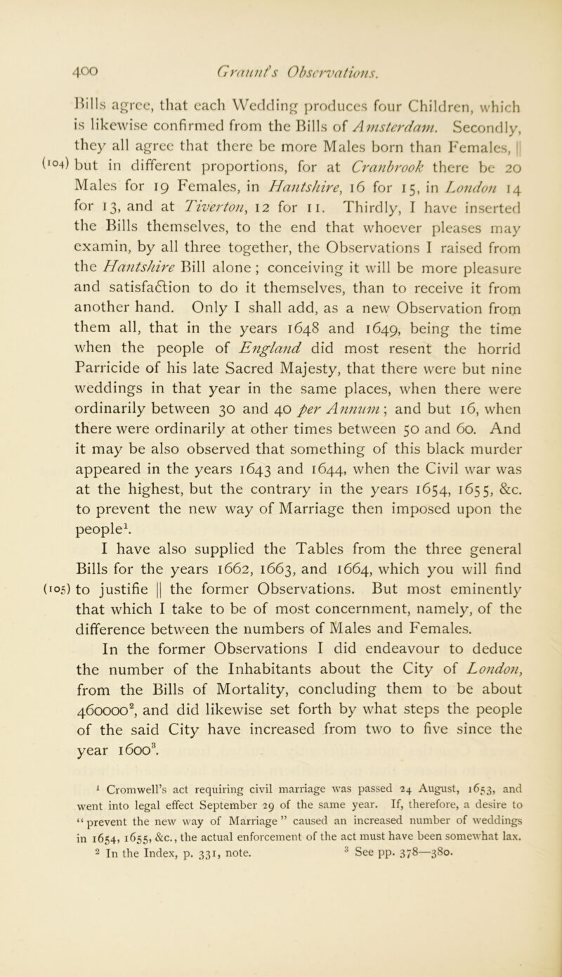 Hills agree, that each Wedding produces four Children, which is likewise confirmed from the Bills of Amsterdam. Secondly, they all agree that there be more Males born than Females, (104) but in different proportions, for at Cranbrook there be 20 Males for 19 Females, in Hantshire, 16 for 15, in London 14 for 13, and at Tiverton, 12 for 11. Thirdly, I have inserted the Bills themselves, to the end that whoever pleases may examin, by all three together, the Observations I raised from the Hantshire Bill alone ; conceiving it will be more pleasure and satisfaction to do it themselves, than to receive it from another hand. Only I shall add, as a new Observation from them all, that in the years 1648 and 1649, being the time when the people of England did most resent the horrid Parricide of his late Sacred Majesty, that there were but nine weddings in that year in the same places, when there were ordinarily between 30 and 40 per Annum; and but 16, when there were ordinarily at other times between 50 and 60. And it may be also observed that something of this black murder appeared in the years 1643 and 1644, when the Civil war was at the highest, but the contrary in the years 1654, 1655, &c. to prevent the new way of Marriage then imposed upon the people1. I have also supplied the Tables from the three general Bills for the years 1662, 1663, and 1664, which you will find (105) to justifie || the former Observations. But most eminently that which I take to be of most concernment, namely, of the difference between the numbers of Males and Females. In the former Observations I did endeavour to deduce the number of the Inhabitants about the City of London, from the Bills of Mortality, concluding them to be about 4600002, and did likewise set forth by what steps the people of the said City have increased from two to five since the year 16003. 1 Cromwell’s act requiring civil marriage was passed 24 August, 1653, and went into legal effect September 29 of the same year. If, therefore, a desire to “prevent the new way of Marriage” caused an increased number of weddings in 1654, 1655, &c., the actual enforcement of the act must have been somewhat lax. 2 In the Index, p. 331, note. 3 See pp. 378—380.