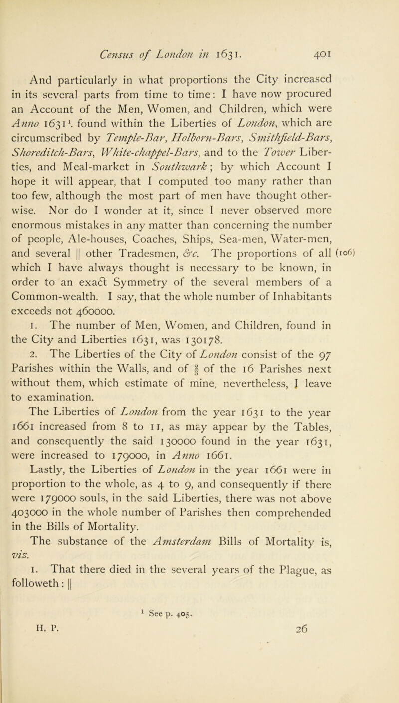 And particularly in what proportions the City increased in its several parts from time to time: I have now procured an Account of the Men, Women, and Children, which were Anno 16311. found within the Liberties of London, which are circumscribed by Temple-Bar, Holborn-Bars, Smithficld-Bars, Shoreditch-Bars, Wh ite-chappel- Bars, and to the Tower Liber- ties, and Meal-market in Southwark] by which Account I hope it will appear, that I computed too many rather than too few, although the most part of men have thought other- wise. Nor do I wonder at it, since I never observed more enormous mistakes in any matter than concerning the number of people, Ale-houses, Coaches, Ships, Sea-men, Water-men, and several || other Tradesmen, &c. The proportions of all (106) which I have always thought is necessary to be known, in order to an exa£t Symmetry of the several members of a Common-wealth. I say, that the whole number of Inhabitants exceeds not 460000. 1. The number of Men, Women, and Children, found in the City and Liberties 1631, was 130178. 2. The Liberties of the City of London consist of the 97 Parishes within the Walls, and of J of the 16 Parishes next without them, which estimate of mine, nevertheless, I leave to examination. The Liberties of London from the year 1631 to the year 1661 increased from 8 to 11, as may appear by the Tables, and consequently the said 130000 found in the year 1631, were increased to 179000, in Anno 1661. Lastly, the Liberties of London in the year 1661 were in proportion to the whole, as 4 to 9, and consequently if there were 179000 souls, in the said Liberties, there was not above 403000 in the whole number of Parishes then comprehended in the Bills of Mortality. The substance of the Amsterdam Bills of Mortality is, viz. 1. That there died in the several years of the Plague, as followeth: || II. P. 1 See p. 405. 26