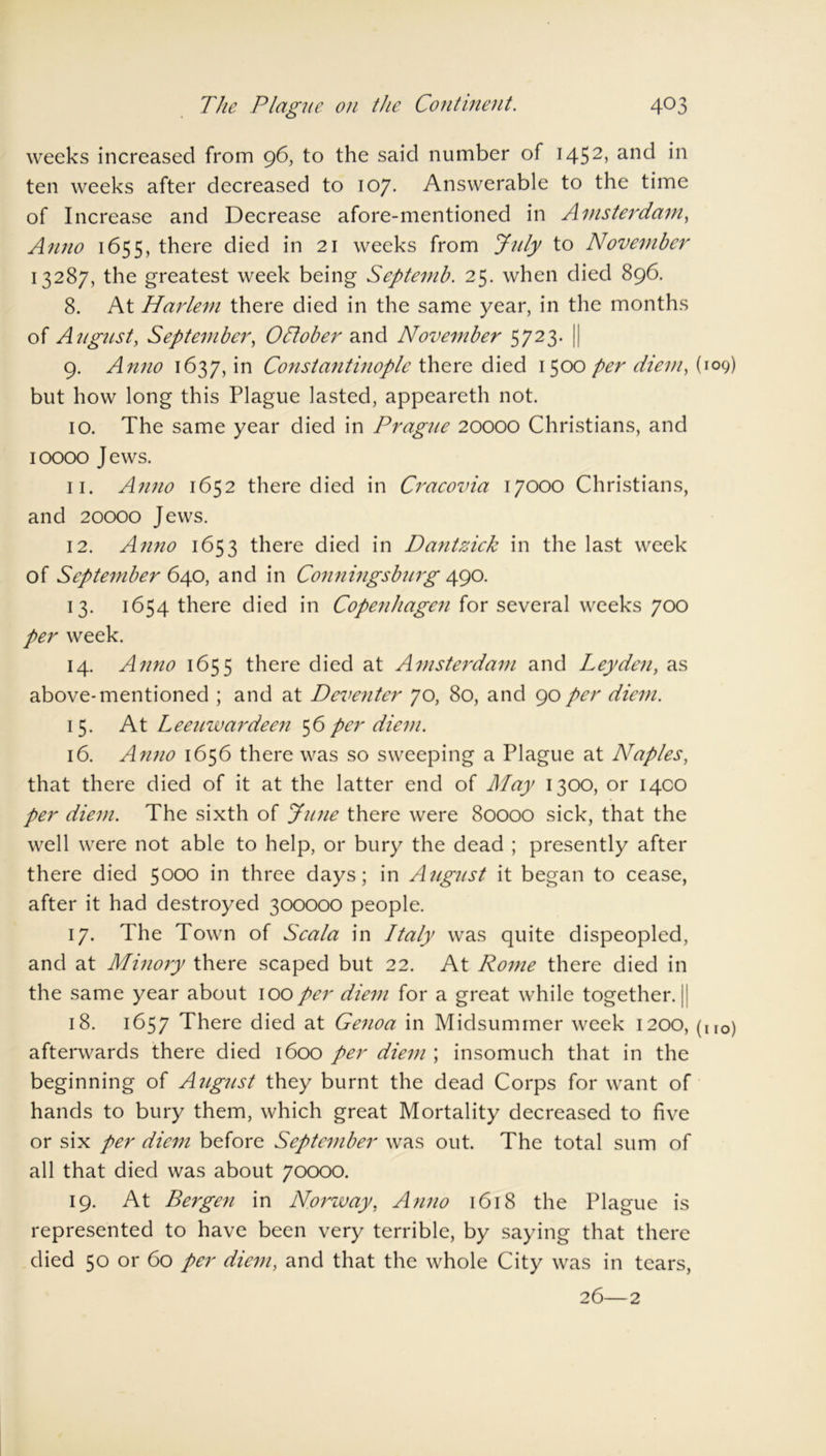 weeks increased from 96, to the said number of i452> anc^ ten weeks after decreased to 107. Answerable to the time of Increase and Decrease afore-mentioned in Amsterdam, Anno 1655, there died in 21 weeks from July to November 13287, the greatest week being Septemb. 25. when died 896. 8. At Harlem there died in the same year, in the months of August, September, October and November 5723. || 9. Anno 1637, in Constantinople there died 1500 per diem, (109) but how long this Plague lasted, appeareth not. 10. The same year died in Prague 20000 Christians, and 10000 Jews. 11. Anno 1652 there died in Cracovia 17000 Christians, and 20000 Jews. 12. Anno 1653 there died in Dantzick in the last week of September 640, and in Conningsburg 490. 13. 1654 there died in Copenhagen for several weeks 700 per week. 14. Anno 1655 there died at Amsterdam and Leyden, as above-mentioned ; and at Deventer 70, 80, and 90per diem. 15. At Leeuwardeen 56 per diem. 16. Anno 1656 there was so sweeping a Plague at Naples, that there died of it at the latter end of May 1300, or 1400 per diem. The sixth of June there were 80000 sick, that the well were not able to help, or bury the dead ; presently after there died 5000 in three days; in August it began to cease, after it had destroyed 300000 people. 17. The Town of Scala in Italy was quite dispeopled, and at Minory there scaped but 22. At Rome there died in the same year about 100per diem for a great while together.]: 18. 1657 There died at Genoa in Midsummer week 1200, (iIO) afterwards there died 1600 per diem ; insomuch that in the beginning of August they burnt the dead Corps for want of hands to bury them, which great Mortality decreased to five or six per diem before September was out. The total sum of all that died was about 70000. 19. At Bergen in Norway, Anno 1618 the Plague is represented to have been very terrible, by saying that there died 50 or 60 per diem, and that the whole City was in tears, 26—2
