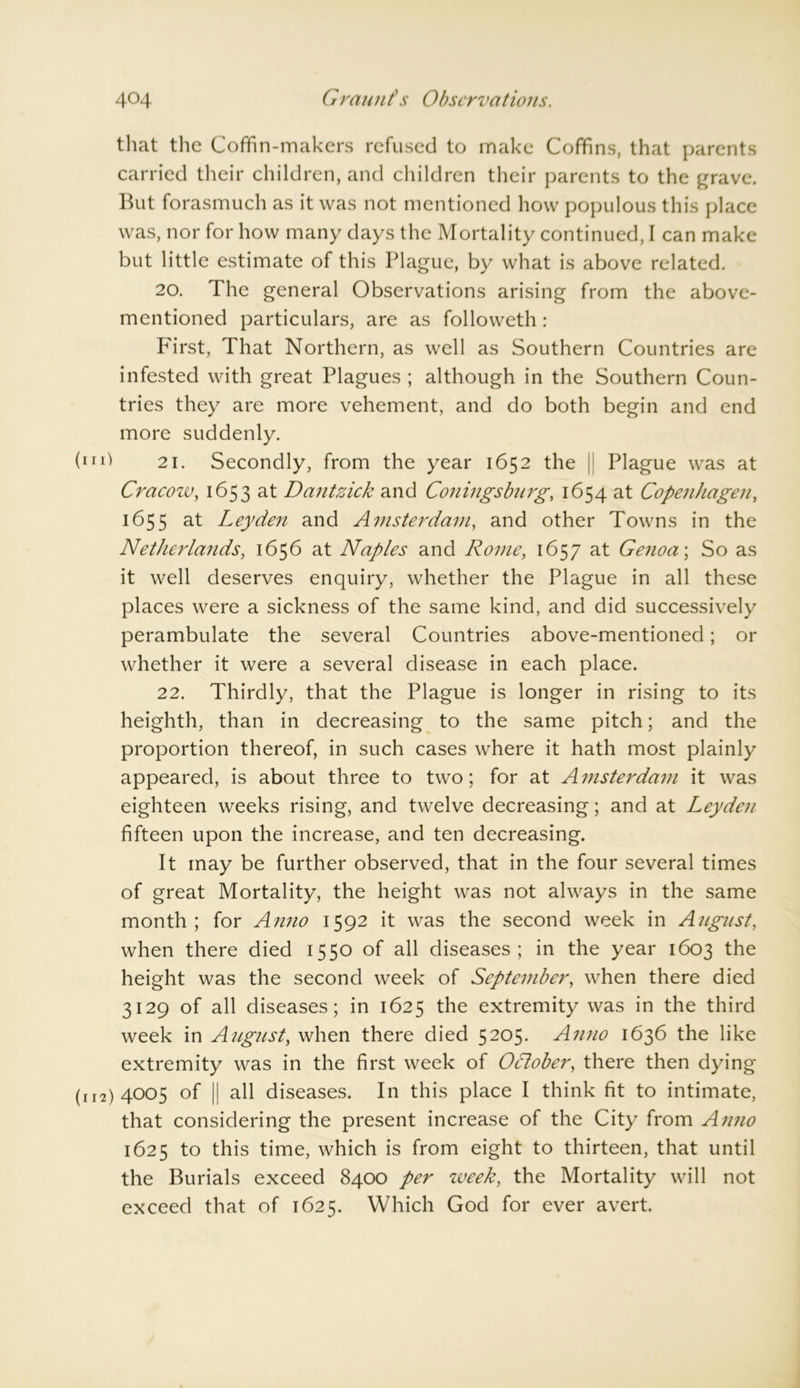 that the Coffin-makers refused to make Coffins, that parents carried their children, and children their parents to the grave. But forasmuch as it was not mentioned how populous this place was, nor for how many days the Mortality continued, I can make but little estimate of this Plague, by what is above related. 20. The general Observations arising from the above- mentioned particulars, are as followeth : hirst, That Northern, as well as Southern Countries are infested with great Plagues ; although in the Southern Coun- tries they are more vehement, and do both begin and end more suddenly. (iri^ 21. Secondly, from the year 1652 the j Plague was at Cracozv, 1653 at Dantzick and Coningsburg, 1654 at Copenhagen, 1655 at Leyden and Amsterdam, and other Towns in the Netherlands, 1656 at Naples and Rome, 1657 at Genoa; So as it well deserves enquiry, whether the Plague in all these places were a sickness of the same kind, and did successively perambulate the several Countries above-mentioned; or whether it were a several disease in each place. 22. Thirdly, that the Plague is longer in rising to its heighth, than in decreasing to the same pitch; and the proportion thereof, in such cases where it hath most plainly appeared, is about three to two; for at Amsterdam it was eighteen weeks rising, and twelve decreasing; and at Leyden fifteen upon the increase, and ten decreasing. It may be further observed, that in the four several times of great Mortality, the height was not always in the same month; for Anno 1592 it was the second week in Angnst, when there died 1550 of all diseases; in the year 1603 the height was the second week of September, when there died 3129 of all diseases; in 1625 the extremity was in the third week in August, when there died 5205. Anno 1636 the like extremity was in the first week of October, there then dying (r 12) 4005 of || all diseases. In this place I think fit to intimate, that considering the present increase of the City from Aimo 1625 to this time, which is from eight to thirteen, that until the Burials exceed 8400 per week, the Mortality will not exceed that of 1625. Which God for ever avert.