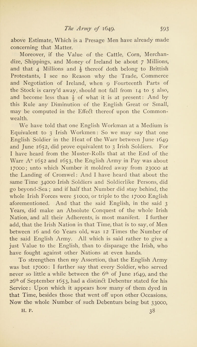 above Estimate, Which is a Presage Men have already made concerning that Matter. Moreover, if the Value of the Cattle, Corn, Merchan- dize, Shippings, and Money of Ireland be about 7 Millions, and that 4 Millions and ^ thereof doth belong to Brittish Protestants, I see no Reason why the Trade, Commerce and Negotiation of Ireland, when 9 Fourteenth Parts of the Stock is carry’d away, should not fall from 14 to 5 also, and become less than ^ of what it is at present: And by this Rule any Diminution of the English Great or Small, may be computed in the EfTedl thereof upon the Common- wealth. We have told that one English Workman at a Medium is Equivalent to 3 Irish Workmen : So we may say that one English Soldier in the Heat of the Warr between June 1649 and June 1652, did prove equivalent to 3 Irish Soldiers. For I have heard from the Muster-Rolls that at the End of the Warr A° 1652 and 1653, the English Army in Pay was about 17000; unto which Number it moldred away from 23000 at the Landing of Cromwel: And I have heard that about the same Time 34000 Irish Soldiers and Soldierlike Persons, did go beyond-Sea ; and if half that Number did stay behind, the whole Irish I7orces were 51000, or triple to the 17000 English aforementioned. And that the said English, in the said 3 Years, did make an Absolute Conquest of the whole Irish Nation, and all their Adherents, is most manifest. I further add, that the Irish Nation in that Time, that is to say, of Men between 16 and 60 Years old, was 12 Times the Number of the said English Army. All which is said rather to give a just Value to the English, than to disparage the Irish, who have fought against other Nations at even hands. To strengthen then my Assertion, chat the English Army was but 17000: I further say that every Soldier, who served never so little a while between the 6th of June 1649, and the 26th of September 1653, had a distinct Debentur stated for his Service: Upon which it appears how many of them dyed in that Time, besides those that went off upon other Occasions. Now the whole Number of such Debenturs being but 33000, 38 H. P.