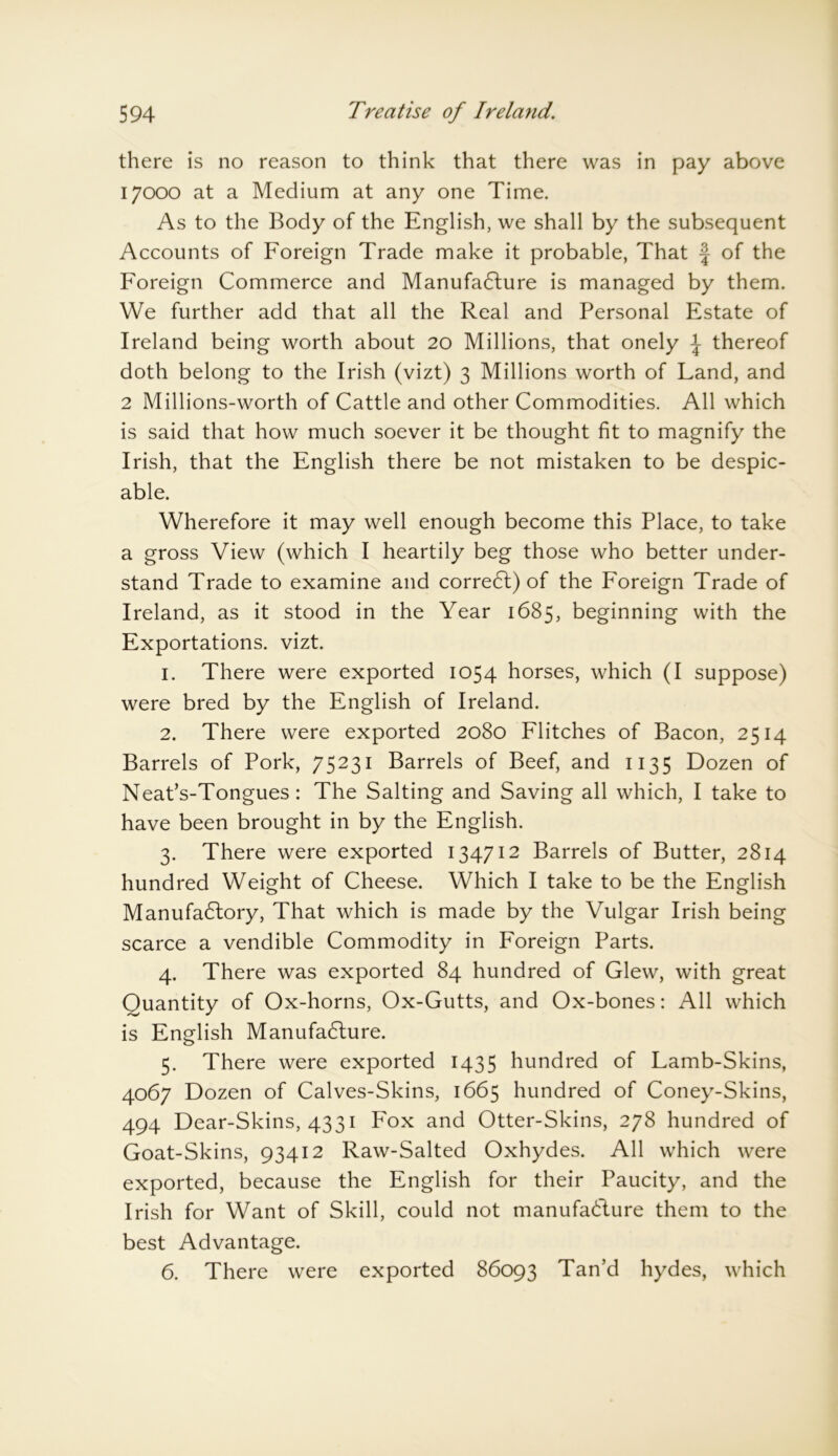 there is no reason to think that there was in pay above 17000 at a Medium at any one Time. As to the Body of the English, we shall by the subsequent Accounts of Foreign Trade make it probable, That J of the Foreign Commerce and Manufacture is managed by them. We further add that all the Real and Personal Estate of Ireland being worth about 20 Millions, that onely \ thereof doth belong to the Irish (vizt) 3 Millions worth of Land, and 2 Millions-worth of Cattle and other Commodities. All which is said that how much soever it be thought fit to magnify the Irish, that the English there be not mistaken to be despic- able. Wherefore it may well enough become this Place, to take a gross View (which I heartily beg those who better under- stand Trade to examine and correCt) of the Foreign Trade of Ireland, as it stood in the Year 1685, beginning with the Exportations, vizt. 1. There were exported 1054 horses, which (I suppose) were bred by the English of Ireland. 2. There were exported 2080 Flitches of Bacon, 2514 Barrels of Pork, 75231 Barrels of Beef, and 1135 Dozen of Neat’s-Tongues: The Salting and Saving all which, I take to have been brought in by the English. 3. There were exported 134712 Barrels of Butter, 2814 hundred Weight of Cheese. Which I take to be the English Manufactory, That which is made by the Vulgar Irish being scarce a vendible Commodity in Foreign Parts. 4. There was exported 84 hundred of Glew, with great Quantity of Ox-horns, Ox-Gutts, and Ox-bones: All which is English Manufacture. 5. There were exported 1435 hundred of Lamb-Skins, 4067 Dozen of Calves-Skins, 1665 hundred of Coney-Skins, 494 Dear-Skins, 4331 Fox and Otter-Skins, 278 hundred of Goat-Skins, 93412 Raw-Salted Oxhydes. All which were exported, because the English for their Paucity, and the Irish for Want of Skill, could not manufacture them to the best Advantage. 6. There were exported 86093 Tan’d hydes, which