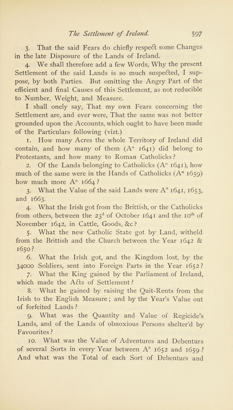 3. That the said Fears do chiefly respedl some Changes in the late Disposure of the Lands of Ireland. 4. We shall therefore add a few Words, Why the present Settlement of the said Lands is so much suspe6ted, I sup- pose, by both Parties. But omitting the Angry Part of the efficient and final Causes of this Settlement, as not reducible to Number, Weight, and Measure. I shall onely say, That my own Fears concerning the Settlement are, and ever were, That the same was not better grounded upon the Accounts, which ought to have been made of the Particulars following (vizt.) 1. How many Acres the whole Territory of Ireland did contain, and how many of them (A° 1641) did belong to Protestants, and how many to Roman Catholicks ? 2. Of the Lands belonging to Catholicks (A0 1641), how much of the same were in the Hands of Catholicks (A0 1659) how much more A° 1664? 3. What the Value of the said Lands were A° 1641, 1653, and 1663. 4. What the Irish got from the Brittish, or the Catholicks from others, between the 23d of October 1641 and the 10th of November 1642, in Cattle, Goods, &c ? 5. What the new Catholic State got by Land, witheld from the Brittish and the Church between the Year 1642 & 1650? 6. What the Irish got, and the Kingdom lost, by the 34000 Soldiers, sent into Foreign Parts in the Year 1652? 7. What the King gained by the Parliament of Ireland, which made the A6ts of Settlement ? 8. What he gained by raising the Quit-Rents from the Irish to the English Measure; and by the Year’s Value out of forfeited Lands ? 9. What was the Quantity and Value of Regicide’s Lands, and of the Lands of obnoxious Persons shelter’d by Favourites ? 10. What was the Value of Adventures and Debenturs of several Sorts in every Year between A0 1652 and 1659 ? And what was the Total of each Sort of Debenturs and