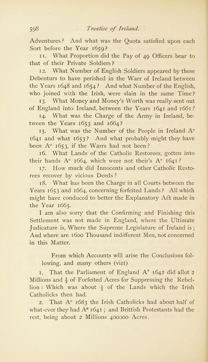 Adventures ? And what was the Quota satisfied upon each Sort before the Year 1659? 11. What Proportion did the Pay of 49 Officers bear to that of their Private Soldiers ? 12. What Number of English Soldiers appeared by these Debenturs to have perished in the Warr of Ireland between the Years 1648 and 1654 ? And what Number of the English, who joined with the Irish, were slain in the same Time? 13. What Money and Money’s Worth was really sent out of England into Ireland, between the Years 1641 and 1661 ? 14. What was the Charge of the Army in Ireland, be- tween the Years 1653 and 1664? 15. What was the Number of the People in Ireland A° 1641 and what 1653? And what probably might they have been A0 1653, if the Warrs had not been? 16. What Lands of the Catholic Restorees, gotten into their hands A° 1664, which were not their’s A° 1641 ? 17. How much did Innocents and other Catholic Resto- rees recover by vicious Deeds ? 18. What has been the Charge in all Courts between the Years 1653 and 1664, concerning forfeited Lands? All which might have conduced to better the Explanatory A61 made in the Year 1665. I am also sorry that the Confirming and Finishing this Settlement was not made in England, where the Ultimate Judicature is, Where the Supreme Legislature of Ireland is; And where are 1600 Thousand indifferent Men, not concerned in this Matter. From which Accounts will arise the Conclusions fol- lowing, and many others (vizt) 1. That the Parliament of England A0 1642 did allot 2 Millions and \ of Forfeited Acres for Suppressing the Rebel- lion : Which was about of the Lands which the Irish Catholicks then had. 2. That A0 1683 the Irish Catholicks had about half of what-ever they had A0 1641 ; and Brittish Protestants had the rest, being about 2 Millions 400000 Acres.
