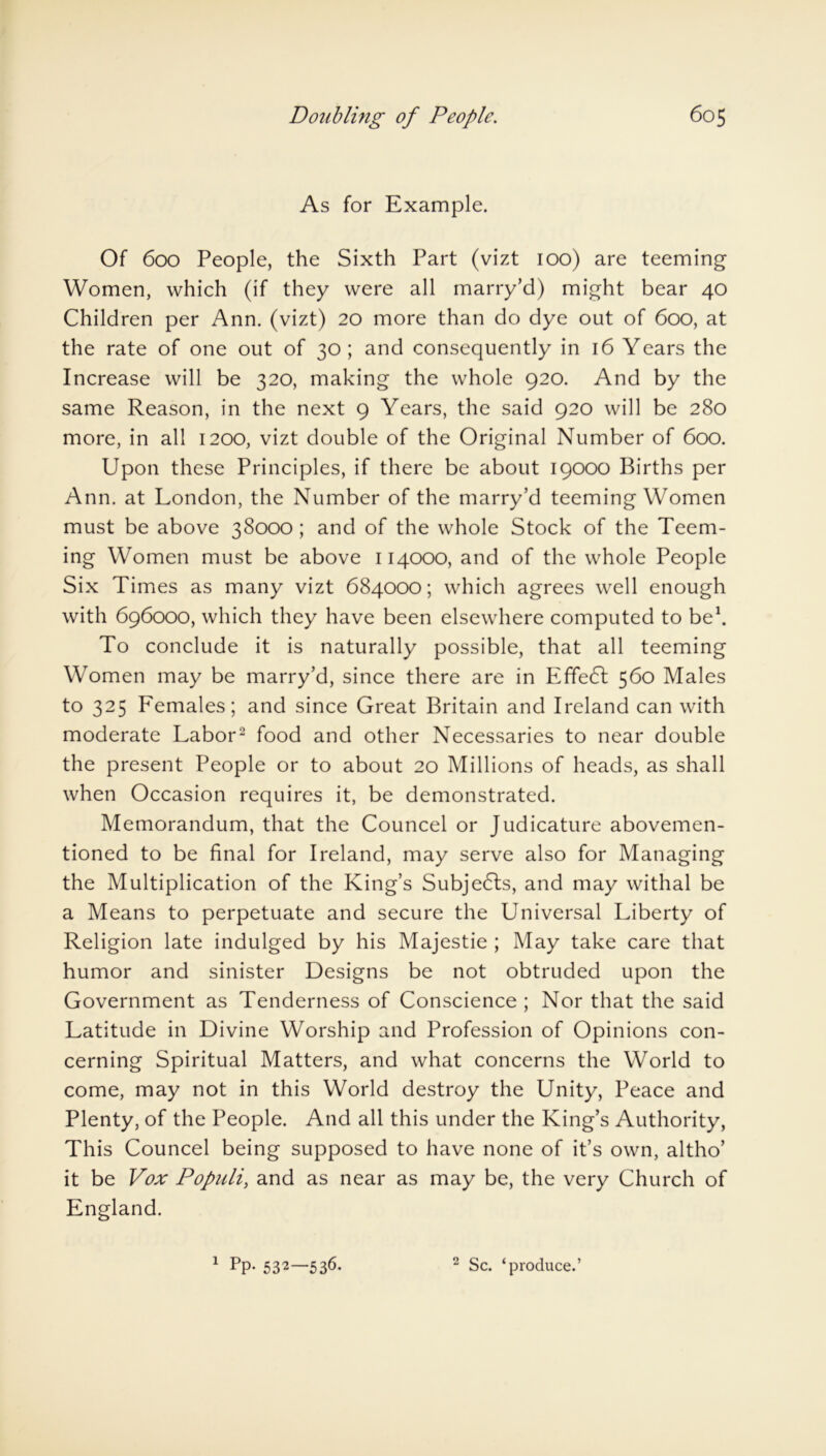 As for Example. Of 600 People, the Sixth Part (vizt 100) are teeming Women, which (if they were all marry’d) might bear 40 Children per Ann. (vizt) 20 more than do dye out of 600, at the rate of one out of 30; and consequently in 16 Years the Increase will be 320, making the whole 920. And by the same Reason, in the next 9 Years, the said 920 will be 280 more, in all 1200, vizt double of the Original Number of 600. Upon these Principles, if there be about 19000 Births per Ann. at London, the Number of the marry’d teeming Women must be above 38000 ; and of the whole Stock of the Teem- ing Women must be above 114000, and of the whole People Six Times as many vizt 684000; which agrees well enough with 696000, which they have been elsewhere computed to be1. To conclude it is naturally possible, that all teeming Women may be marry’d, since there are in Effect 560 Males to 325 Females; and since Great Britain and Ireland can with moderate Labor2 food and other Necessaries to near double the present People or to about 20 Millions of heads, as shall when Occasion requires it, be demonstrated. Memorandum, that the Councel or Judicature abovemen- tioned to be final for Ireland, may serve also for Managing the Multiplication of the King’s Subjects, and may withal be a Means to perpetuate and secure the Universal Liberty of Religion late indulged by his Majestie ; May take care that humor and sinister Designs be not obtruded upon the Government as Tenderness of Conscience ; Nor that the said Latitude in Divine Worship and Profession of Opinions con- cerning Spiritual Matters, and what concerns the World to come, may not in this World destroy the Unity, Peace and Plenty, of the People. And all this under the King’s Authority, This Councel being supposed to have none of it’s own, altho’ it be Vox Populi, and as near as may be, the very Church of England. 1 PP- 532—536. 2 Sc. ‘produce.’