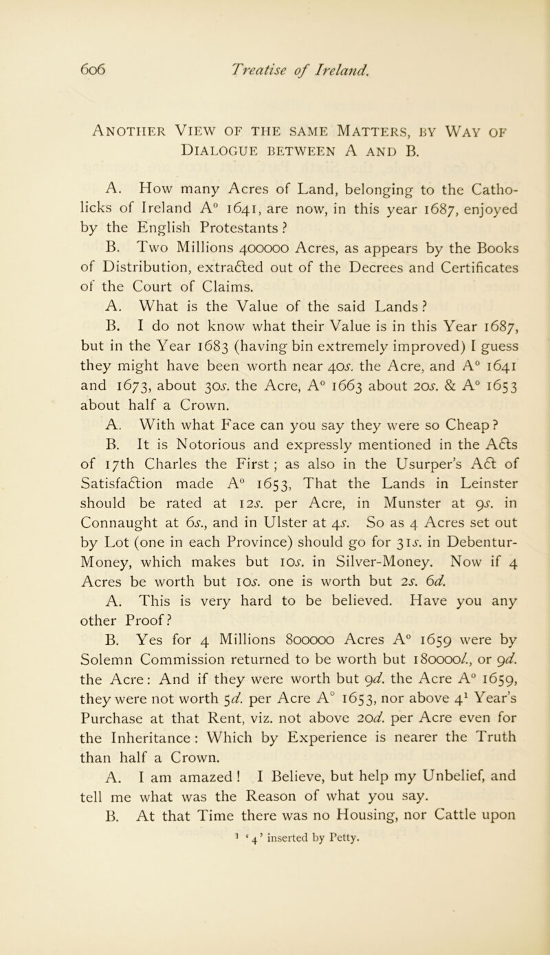 Another View of the same Matters, by Way of Dialogue between A and B. A. How many Acres of Land, belonging to the Catho- licks of Ireland A0 1641, are now, in this year 1687, enjoyed by the English Protestants ? B. Two Millions 400000 Acres, as appears by the Books of Distribution, extracted out of the Decrees and Certificates of the Court of Claims. A. What is the Value of the said Lands ? B. I do not know what their Value is in this Year 1687, but in the Year 1683 (having bin extremely improved) I guess they might have been worth near 40s. the Acre, and A0 1641 and 1673, about 30L the Acre, A0 1663 about 20s. & A° 1653 about half a Crown. A. With what Face can you say they were so Cheap? B. It is Notorious and expressly mentioned in the A6ts of 17th Charles the First; as also in the Usurper’s A61 of Satisfadlion made A0 1653, That the Lands in Leinster should be rated at 12s. per Acre, in Munster at gs. in Connaught at 6s., and in Ulster at 4s. So as 4 Acres set out by Lot (one in each Province) should go for 31 s. in Debentur- Money, which makes but icxs\ in Silver-Money. Now if 4 Acres be worth but icxl one is worth but 2s. 6d. A. This is very hard to be believed. Have you any other Proof? B. Yes for 4 Millions 800000 Acres A0 1659 were by Solemn Commission returned to be worth but 180000/., or gd. the Acre: And if they were worth but gd. the Acre A0 1659, they were not worth 5d. per Acre A° 1653, nor above 41 Year’s Purchase at that Rent, viz. not above 20d. per Acre even for the Inheritance: Which by Experience is nearer the Truth than half a Crown. A. I am amazed ! I Believe, but help my Unbelief, and tell me what was the Reason of what you say. B. At that Time there was no Housing, nor Cattle upon 1 ‘ 4 ’ inserted by Petty.